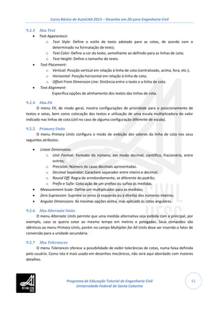 Curso Básico de AutoCAD 2015 – Desenho em 2D para Engenharia Civil
61
9.2.3 Aba Text
• Text Appearance:
o Text Style: Define o estilo de texto adotado para as cotas, de acordo com o
determinado na formatação de texto;
o Text Color: Define a cor do texto, semelhante ao definido para as linhas de cota;
o Text Height: Define o tamanho do texto.
• Text Placement:
o Vertical: Posição vertical em relação à linha de cota (centralizado, acima, fora, etc.);
o Horizontal: Posição horizontal em relação à linha de cota;
o Offset From Dimension Line: Distância entre o texto e a linha de cota.
• Text Alignment:
Especifica opções de alinhamento dos textos das linhas de cota.
9.2.4 Aba Fit
O menu Fit, de modo geral, mostra configurações de prioridade para o posicionamento de
textos e setas, bem como colocação dos textos e utilização de uma escala multiplicadora do valor
indicado nas linhas de cota (útil no caso de alguma configuração diferente de escala).
9.2.5 Primary Units
O menu Primary Units configura o modo de exibição dos valores da linha de cota nos seus
seguintes atributos:
• Linear Dimensions:
o Unit Format: Formato do número, em modo decimal, científico, fracionário, entre
outros;
o Precision: Número da casas decimais apresentadas.
o Decimal Separator: Caractere separador entre inteiro e decimal;
o Round Off: Regra de arredondamento, se diferente do padrão;
o Prefix e Sufix: Colocação de um prefixo ou sufixo às medidas.
• Measurement Scale: Define um multiplicador para as medidas;
• Zero Supression: Suprime os zeros (à esquerda ou à direita) dos números inteiros;
• Angular Dimensions: As mesmas opções acima, mas aplicado às cotas angulares.
9.2.6 Aba Alternate Units
O menu Alternate Units permite que uma medida alternativa seja exibida com a principal, por
exemplo, caso se queira cotar ao mesmo tempo em metros e polegadas. Seus comandos são
idênticos ao menu Primary Units, porém no campo Multiplier for All Units deve ser inserido o fator de
conversão para a unidade secundária.
9.2.7 Aba Tolerances
O menu Tolerances oferece a possibilidade de exibir tolerâncias de cotas, numa faixa definida
pelo usuário. Como isto é mais usado em desenhos mecânicos, não será aqui abordado com maiores
detalhes.
Programa de Educação Tutorial de Engenharia Civil
Universidade Federal de Santa Catarina
 