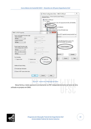 Curso Básico de AutoCAD 2015 – Desenho em 2D para Engenharia Civil
68
Figura 65 - Janelas de configuração de textos
Dessa forma, o texto aparecerá corretamente no PDF independentemente da fonte de letra
utilizada no projeto em DWG.
Programa de Educação Tutorial de Engenharia Civil
Universidade Federal de Santa Catarina
 