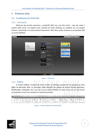 Curso Básico de AutoCAD 2015 – Desenho em 2D para Engenharia Civil
6
1 Primeira Aula
1.1 O ambiente do AutoCAD
1.1.1 Tela inicial
Diferente das versões anteriores, o AutoCAD 2015 traz uma tela inicial – new tab, onde o
usuário pode iniciar um projeto novo, clicando em Start Drawing, ou trabalhar em um projeto
anterior, escolhendo-o na coluna Recent Documents. Além disso, pode conectar-se ao Autodesk 360
ou enviar feedback.
Figura 1 - Tela Inicial
1.1.2 Ribbon
O sistema Ribbon, funciona de forma similar ao utilizado atualmente em pacotes da linha
Office da Microsoft. Nele, os comandos estão divididos em painéis de mesma função (Desenhos,
Modificações, Anotações, etc.), que por sua vez estão divididos em abas. Clicar em um dos ícones
corresponde a inserir um comando na Caixa de Comando.
Figura 2 - Interface Ribbon do AutoCAD 2015
Programa de Educação Tutorial de Engenharia Civil
Universidade Federal de Santa Catarina
 