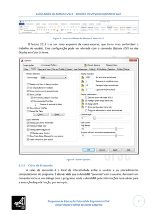 Curso Básico de AutoCAD 2015 – Desenho em 2D para Engenharia Civil
7
Figura 3 - Interface Ribbon do Microsoft Word 2013
O layout 2015 traz um novo esquema de cores escuras, que torna mais confortável o
trabalho do usuário. Essa configuração pode ser alterada com o comando Options (OP) na aba
Display em Color Scheme.
Figura 4 - Painel Options
1.1.3 Caixa de Comando
A caixa de comando é o local de interatividade entre o usuário e os procedimentos
computacionais do programa. É através dela que o AutoCAD “conversa” com o usuário. Ao inserir um
comando inicia-se um diálogo com o programa, onde o AutoCAD pede informações necessárias para
a execução daquela função, por exemplo:
Programa de Educação Tutorial de Engenharia Civil
Universidade Federal de Santa Catarina
 