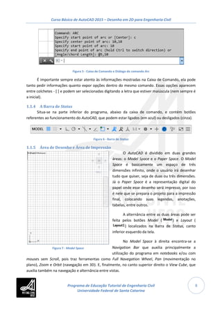 Curso Básico de AutoCAD 2015 – Desenho em 2D para Engenharia Civil
8
Figura 7 - Model Space
Figura 5 - Caixa de Comando e Diálogo do comando Arc
É importante sempre estar atento às informações mostradas na Caixa de Comando, ela pode
tanto pedir informações quanto expor opções dentro do mesmo comando. Essas opções aparecem
entre colchetes - [ ] e podem ser selecionadas digitando a letra que estiver maiúscula (nem sempre é
a inicial).
1.1.4 A Barra de Status
Situa-se na parte inferior do programa, abaixo da caixa de comando, e contém botões
referentes ao funcionamento do AutoCAD, que podem estar ligados (em azul) ou desligados (cinza).
Figura 6 - Barra de Status
1.1.5 Área de Desenho e Área de Impressão
O AutoCAD é dividido em duas grandes
áreas: o Model Space e o Paper Space. O Model
Space é basicamente um espaço de três
dimensões infinito, onde o usuário irá desenhar
tudo que quiser, seja de duas ou três dimensões.
Já o Paper Space é a representação digital do
papel onde esse desenho será impresso, por isso
é nele que se prepara o projeto para a impressão
final, colocando suas legendas, anotações,
tabelas, entre outros.
A alternância entre as duas áreas pode ser
feita pelos botões Model ( ) e Layout (
) localizados na Barra de Status, canto
inferior esquerdo da tela.
No Model Space à direita encontra-se a
Navigation Bar que auxilia principalmente a
utilização do programa em notebooks e/ou com
mouses sem Scroll, pois traz ferramentas como Full Navegation Wheel, Pan (movimentação no
plano), Zoom e Orbit (navegação em 3D). E, finalmente, no canto superior direito o View Cube, que
auxilia também na navegação e alternância entre vistas.
Programa de Educação Tutorial de Engenharia Civil
Universidade Federal de Santa Catarina
 