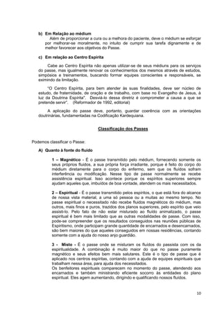 10
b) Em Relação ao médium
Além de proporcionar a cura ou a melhora do paciente, deve o médium se esforçar
por melhorar-se moralmente, no intuito de cumprir sua tarefa dignamente e de
melhor favorecer aos objetivos do Passe.
c) Em relação ao Centro Espírita
Cabe ao Centro Espírita não apenas utilizar-se de seus médiuns para os serviços
do passe, mas igualmente renovar os conhecimentos dos mesmos através de estudos,
simpósios e treinamentos, buscando formar equipes conscientes e responsáveis, se
eximindo da limitação.
“O Centro Espírita, para bem atender às suas finalidades, deve ser núcleo de
estudo, de fraternidade, de oração e de trabalho, com base no Evangelho de Jesus, à
luz da Doutrina Espírita". Desviá-lo dessa diretriz é comprometer a causa a que se
pretende servir”. (Reformador de 1992, editorial)
A aplicação do passe deve, portanto, guardar coerência com as orientações
doutrinárias, fundamentadas na Codificação Kardequiana.
Classificação dos Passes
Podemos classificar o Passe:
A) Quanto à fonte do fluido
1 – Magnético - É o passe transmitido pelo médium, fornecendo somente os
seus próprios fluidos, a sua própria força irradiante, porque é feito do corpo do
médium diretamente para o corpo do enfermo, sem que os fluídos sofram
interferência ou modificação. Nesse tipo de passe normalmente se recebe
assistência espiritual. Isso acontece porque os espíritos superiores sempre
ajudam aqueles que, imbuídos de boa vontade, atendem os mais necessitados.
2 – Espiritual - É o passe transmitido pelos espíritos, o que está fora do alcance
de nossa vista material, a uma só pessoa ou a muitas ao mesmo tempo. No
passe espiritual o necessitado não recebe fluidos magnéticos do médium, mas
outros, mais finos e puros, trazidos dos planos superiores, pelo espírito que veio
assisti-lo. Pelo fato de não estar misturado ao fluído animalizado, o passe
espiritual é bem mais limitado que as outras modalidades de passe. Com isso,
pode-se compreender que os resultados conseguidos nas reuniões públicas de
Espiritismo, onde participam grande quantidade de encarnados e desencarnados,
são bem maiores do que aqueles conseguidos em nossas residências, contando
somente com a ajuda do nosso anjo guardião.
3 - Misto - É o passe onde se misturam os fluídos do passista com os da
espiritualidade. A combinação é muito maior do que no passe puramente
magnético e seus efeitos bem mais salutares. Este é o tipo de passe que é
aplicado nos centros espíritas, contando com a ajuda de equipes espirituais que
trabalham nessa área, para ajuda dos necessitados.
Os benfeitores espirituais comparecem no momento do passe, atendendo aos
encarnados e também ministrando eficiente socorro às entidades do plano
espiritual. Eles agem aumentando, dirigindo e qualificando nossos fluídos.
 