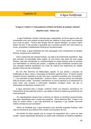 100
“A água é o melhor e o mais poderoso condutor de fluidos de qualquer natureza”
(Espírito Lísias – Nosso Lar)
A água fluidificada, também chamada água magnetizada, de forma alguma pode ser
considerada como uma variante da água benta dos católicos e muito menos uma panaceia
que a tudo se aplica. Tomá-la pelo simples fato de “adquirir bênçãos” ou porque “ingerir
fluidos” faz bem, é não perceber a gravidade que o processo envolve nem como atuam as
trocas, renovações e estabilizações fluídicas por ele patrocinadas.
Via de regra, a água fluidificada tem sido empregada como complemento de terapias
fluídicas, psíquicas e/ou mediúnicas.
Como coadjuvante das terapias fluídicas, sua ação é de fundamental importância. Seja
pelo processo de assimilação pelos órgãos, de uma forma mais direta de suas cargas
fluídicas, seja pela manutenção ou complementação de cargas fluídicas entre os períodos
que intermedeiam os retornos aos passes, a ingestão da água fluidificada corrobora para
uma elevação bastante significativa nos níveis de melhora dos tratamentos em relação
àqueles outros que não a empregam.
No livro Nos Domínios da Mediunidade capítulo 12 que aborda o processo de
fluidificação da água, vemos a informação do Benfeitor espiritual Áulus; “O líquido simples
receberá recursos magnéticos de alto valor para o equilíbrio psicofísico dos circunstantes”.
(...) “por intermédio da água fluidificada – continuou Áulus -, precioso esforço de medicação
pode ser levado a efeito. Há lesões e deficiências no veículo espiritual a se estamparem no
corpo físico, que somente a intervenção magnética consegue aliviar, até que os
interessados se disponham à própria cura”.
A água absorverá toda a energia, conforme André Luiz descreve, tornando-se um
medicamento de alto potencial curativo, cujo objetivo é aliviar as lesões que produzimos em
nosso períspirito.
Os magnetizadores sempre foram unânimes em afirmar os benefícios proporcionados
pela água magnetizada para a saúde dos pacientes. Afirma Alphonse Bué: “A água é, de
todos os corpos inertes, o que mais facilmente se magnetiza e que também comunica
melhor a energia de que é portadora”.
Diante da facilidade que a água apresenta para assimilar projeções fluídicas, nada
mais conveniente do que utilizá-la como auxiliar nos processos de cura.
Na opinião de todos aqueles que se ocupam de magnetismo sob o ponto de vista
curador, a água magnetizada representa um papel muito importante na medicina magnética;
A Água Fluidificada
Capítulo 12
 