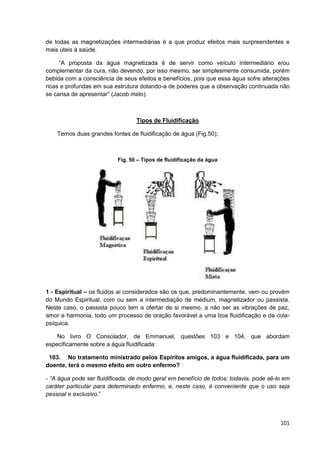 101
de todas as magnetizações intermediárias é a que produz efeitos mais surpreendentes e
mais úteis à saúde.
“A proposta da água magnetizada é de servir como veículo intermediário e/ou
complementar da cura, não devendo, por isso mesmo, ser simplesmente consumida, porém
bebida com a consciência de seus efeitos e benefícios, pois que essa água sofre alterações
ricas e profundas em sua estrutura dotando-a de poderes que a observação continuada não
se cansa de apresentar” (Jacob melo).
Tipos de Fluidificação
Temos duas grandes fontes de fluidificação de água (Fig.50);
Fig. 50 – Tipos de fluidificação da água
1 - Espiritual – os fluidos aí considerados são os que, predominantemente, vem ou provém
do Mundo Espiritual, com ou sem a intermediação de médium, magnetizador ou passista.
Neste caso, o passista pouco tem a ofertar de si mesmo, a não ser as vibrações de paz,
amor e harmonia, todo um processo de oração favorável a uma boa fluidificação e da cola-
psíquica.
No livro O Consolador, de Emmanuel, questões 103 e 104, que abordam
especificamente sobre a água fluidificada:
103. No tratamento ministrado pelos Espíritos amigos, a água fluidificada, para um
doente, terá o mesmo efeito em outro enfermo?
- “A água pode ser fluidificada, de modo geral em benefício de todos; todavia, pode sê-lo em
caráter particular para determinado enfermo, e, neste caso, é conveniente que o uso seja
pessoal e exclusivo.”
 