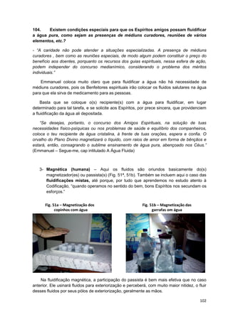 102
104. Existem condições especiais para que os Espíritos amigos possam fluidificar
a água pura, como sejam as presenças de médiuns curadores, reuniões de vários
elementos, etc.?
- “A caridade não pode atender a situações especializadas. A presença de médiuns
curadores , bem como as reuniões especiais, de modo algum podem constituir o preço do
benefício aos doentes, porquanto os recursos dos guias espirituais, nessa esfera de ação,
podem independer do concurso medianímico, considerando o problema dos méritos
individuais.”
Emmanuel coloca muito claro que para fluidificar a água não há necessidade de
médiuns curadores, pois os Benfeitores espirituais irão colocar os fluidos salutares na água
para que ela sirva de medicamento para as pessoas.
Basta que se coloque o(s) recipiente(s) com a água para fluidificar, em lugar
determinado para tal tarefa, e se solicite aos Espíritos, por prece sincera, que providenciem
a fluidificação da água ali depositada.
“Se desejas, portanto, o concurso dos Amigos Espirituais, na solução de tuas
necessidades físico-psíquicas ou nos problemas de saúde e equilíbrio dos companheiros,
coloca o teu recipiente de água cristalina, à frente de tuas orações, espera e confia. O
orvalho do Plano Divino magnetizará o líquido, com raios de amor em forma de bênçãos e
estará, então, consagrando o sublime ensinamento de água pura, abençoado nos Céus.”
(Emmanuel – Segue-me, cap intitulado A Água Fluida)
3- Magnética (humana) – Aqui os fluidos são oriundos basicamente do(s)
magnetizador(es) ou passista(s) (Fig. 51ª, 51b). Também se incluem aqui o caso das
fluidificações mistas, até porque, por tudo que aprendemos no estudo atento à
Codificação, “quando operamos no sentido do bem, bons Espíritos nos secundam os
esforços.”
Na fluidificação magnética, a participação do passista é bem mais efetiva que no caso
anterior. Ele usinará fluidos para exteriorização e perceberá, com muito maior nitidez, o fluir
desses fluidos por seus pólos de exteriorização, geralmente as mãos.
Fig. 51a – Magnetização dos
copinhos com água
Fig. 51b – Magnetização das
garrafas om água
 