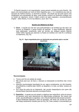 103
“O Espírito atuante é o do magnetizador, quase sempre assistido por outro Espírito. Ele
opera uma transmutação por meio do fluido magnético que (...) é a substância que mais se
aproxima da matéria cósmica, ou elemento universal. Ora desde que ele pode operar uma
modificação nas propriedades da água, pode também produzir um fenômeno análogo com
os fluidos do organismo, donde o efeito curativo da ação magnética, convenientemente
dirigida”. (Allan Kardec, O Livro dos Médiuns, cap 8, item 131).
Quanto aos Objetivos da Água
1) Geral – é aquele que não tem uma particularidade a ser tendida que não seja a de
renovar ou fortalecer o campo fluídico do paciente. A água fluidificada, segundo
essa adjetivação, usualmente, pode ser sorvida, por qualquer pessoa fazendo
melhor efeito naquela que absorver os fluidos ali contidos com mais fé e confiança
no tratamento. (Fig. 52)
Fig. 51 – Água magnetizada para ser distribuída aos pacientes após a reunião
doutrinária
Recomendações
 Tome-a com fé e em estado de oração.
 Não abuse para que, de futuro, o descaso ou desrespeito ao benefício não o torne
inócuo.
 Havendo recomendação (posologia) de uso, siga-a corretamente, em não havendo,
dê preferência a bebê-la pela manhã, ao despertar e à noite, ao deitar, sempre em
oração.
 Se a água faz parte de um tratamento, não convém desperdiça-la com quem não
precisa desse importante elemento de terapia fluídica.
2) Específico – é aquele que tem destino e objetivos bem específicos, tanto em termos
de paciente como para atendimento de determinados problemas. Na maioria das
vezes, essa fluidificação é magnética, mas o Mundo Espiritual está sempre presente.
A água fluidificada específica, salvo as exceções, não dever ser sorvida por quem
não esteja diretamente indicado para tal (Fig. 52). Esse cuidado é recomendado por
 