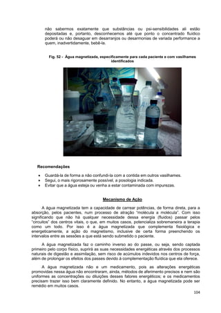 104
não sabermos exatamente que substâncias ou psi-sensibilidades ali estão
depositadas e, portanto, desconhecemos até que ponto o concentrado fluídico
poderá ou não desaguar em desarranjos ou desarmonias de variada performance a
quem, inadvertidamente, bebê-la.
Fig. 52 - Água magnetizada, especificamente para cada paciente e com vasilhames
identificados
Recomendações
 Guardá-la de forma a não confundi-la com a contida em outros vasilhames.
 Segui, o mais rigorosamente possível, a posologia indicada.
 Evitar que a água esteja ou venha a estar contaminada com impurezas.
Mecanismo de Ação
A água magnetizada tem a capacidade de carrear potências, de forma direta, para a
absorção, pelos pacientes, num processo de atração “molécula a molécula”. Com isso
significando que não há qualquer necessidade dessa energia (fluidos) passar pelos
“circuitos” dos centros vitais, o que, em muitos casos, potencializa sobremaneira a terapia
como um todo. Por isso é a água magnetizada que complementa fisiológica e
energeticamente, a ação do magnetismo, inclusive de certa forma preenchendo os
intervalos entre as sessões a que está sendo submetido o paciente.
A água magnetizada faz o caminho inverso ao do passe, ou seja, sendo captada
primeiro pelo corpo físico, suprirá as suas necessidades energéticas através dos processos
naturais de digestão e assimilação, sem risco de acúmulos indevidos nos centros de força,
além de prolongar os efeitos dos passes devido à complementação fluídica que ela oferece.
A água magnetizada não e um medicamento, pois as alterações energéticas
promovidas nessa água não encontraram, ainda, métodos de aferimento precisos e nem são
uniformes as concentrações ou diluições desses fatores energéticos; e os medicamentos
precisam trazer isso bem claramente definido. No entanto, a água magnetizada pode ser
remédio em muitos casos.
 