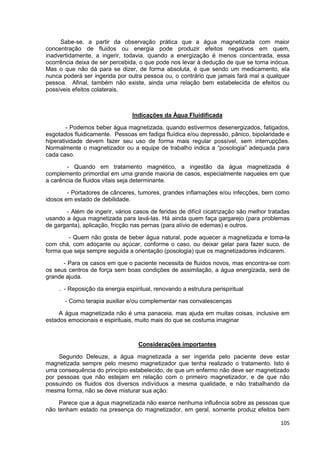 105
Sabe-se, a partir da observação prática que a água magnetizada com maior
concentração de fluidos ou energia pode produzir efeitos negativos em quem,
inadvertidamente, a ingerir, todavia, quando a energização é menos concentrada, essa
ocorrência deixa de ser percebida, o que pode nos levar à dedução de que se torna inócua.
Mas o que não dá para se dizer, de forma absoluta, é que sendo um medicamento, ela
nunca poderá ser ingerida por outra pessoa ou, o contrário que jamais fará mal a qualquer
pessoa. Afinal, também não existe, ainda uma relação bem estabelecida de efeitos ou
possíveis efeitos colaterais.
Indicações da Água Fluidificada
- Podemos beber água magnetizada, quando estivermos desenergizados, fatigados,
esgotados fluidicamente. Pessoas em fadiga fluídica e/ou depressão, pânico, bipolaridade e
hiperatividade devem fazer seu uso de forma mais regular possível, sem interrupções.
Normalmente o magnetizador ou a equipe de trabalho indica a “posologia” adequada para
cada caso.
- Quando em tratamento magnético, a ingestão da água magnetizada é
complemento primordial em uma grande maioria de casos, especialmente naqueles em que
a carência de fluidos vitais seja determinante.
- Portadores de cânceres, tumores, grandes inflamações e/ou infecções, bem como
idosos em estado de debilidade.
- Além de ingerir, vários casos de feridas de difícil cicatrização são melhor tratadas
usando a água magnetizada para lavá-las. Há ainda quem faça gargarejo (para problemas
de garganta), aplicação, fricção nas pernas (para alívio de edemas) e outros.
- Quem não gosta de beber água natural, pode aquecer a magnetizada e toma-la
com chá, com adoçante ou açúcar, conforme o caso, ou deixar gelar para fazer suco, de
forma que seja sempre seguida a orientação (posologia) que os magnetizadores indicarem.
- Para os casos em que o paciente necessita de fluidos novos, mas encontra-se com
os seus centros de força sem boas condições de assimilação, a água energizada, será de
grande ajuda.
. - Reposição da energia espiritual, renovando a estrutura perispiritual
- Como terapia auxiliar e/ou complementar nas convalescenças
A água magnetizada não é uma panaceia, mas ajuda em muitas coisas, inclusive em
estados emocionais e espirituais, muito mais do que se costuma imaginar
Considerações importantes
Segundo Deleuze, a água magnetizada a ser ingerida pelo paciente deve estar
magnetizada sempre pelo mesmo magnetizador que tenha realizado o tratamento. Isto é
uma consequência do princípio estabelecido, de que um enfermo não deve ser magnetizado
por pessoas que não estejam em relação com o primeiro magnetizador, e de que não
possuindo os fluidos dos diversos indivíduos a mesma qualidade, e não trabalhando da
mesma forma, não se deve misturar sua ação.
Parece que a água magnetizada não exerce nenhuma influência sobre as pessoas que
não tenham estado na presença do magnetizador, em geral, somente produz efeitos bem
 