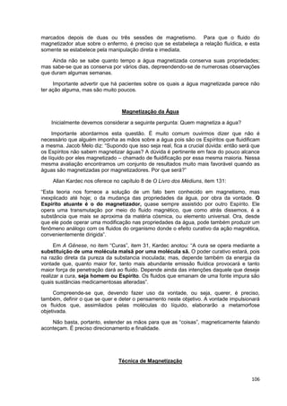 106
marcados depois de duas ou três sessões de magnetismo. Para que o fluido do
magnetizador atue sobre o enfermo, é preciso que se estabeleça a relação fluídica, e esta
somente se estabelece pela manipulação direta e imediata.
Ainda não se sabe quanto tempo a água magnetizada conserva suas propriedades;
mas sabe-se que as conserva por vários dias, depreendendo-se de numerosas observações
que duram algumas semanas.
Importante advertir que há pacientes sobre os quais a água magnetizada parece não
ter ação alguma, mas são muito poucos.
Magnetização da Água
Inicialmente devemos considerar a seguinte pergunta: Quem magnetiza a água?
Importante abordarmos esta questão. É muito comum ouvirmos dizer que não é
necessário que alguém imponha as mãos sobre a água pois são os Espíritos que fluidificam
a mesma. Jacob Melo diz: “Supondo que isso seja real, fica a crucial dúvida: então será que
os Espíritos não sabem magnetizar águas? A dúvida é pertinente em face do pouco alcance
de líquido por eles magnetizado – chamado de fluidificação por essa mesma maioria. Nessa
mesma avaliação encontramos um conjunto de resultados muito mais favorável quando as
águas são magnetizadas por magnetizadores. Por que será?”
Allan Kardec nos oferece no capítulo 8 de O Livro dos Médiuns, item 131:
“Esta teoria nos fornece a solução de um fato bem conhecido em magnetismo, mas
inexplicado até hoje; o da mudança das propriedades da água, por obra da vontade. O
Espírito atuante é o do magnetizador, quase sempre assistido por outro Espírito. Ele
opera uma transmutação por meio do fluido magnético, que como atrás dissemos, é a
substância que mais se aproxima da matéria cósmica, ou elemento universal. Ora, desde
que ele pode operar uma modificação nas propriedades da água, pode também produzir um
fenômeno análogo com os fluidos do organismo donde o efeito curativo da ação magnética,
convenientemente dirigida”.
Em A Gênese, no item “Curas”, item 31, Kardec anotou: “A cura se opera mediante a
substituição de uma molécula malsã por uma molécula sã. O poder curativo estará, pois
na razão direta da pureza da substancia inoculada; mas, depende também da energia da
vontade que, quanto maior for, tanto mais abundante emissão fluídica provocará e tanto
maior força de penetração dará ao fluido. Depende ainda das intenções daquele que deseje
realizar a cura, seja homem ou Espírito. Os fluidos que emanam de uma fonte impura são
quais sustâncias medicamentosas alteradas”.
Compreende-se que, devendo fazer uso da vontade, ou seja, querer, é preciso,
também, definir o que se quer e deter o pensamento neste objetivo. A vontade impulsionará
os fluidos que, assimilados pelas moléculas do líquido, elaborarão a metamorfose
objetivada.
Não basta, portanto, estender as mãos para que as “coisas”, magneticamente falando
aconteçam. É preciso direcionamento e finalidade.
Técnica de Magnetização
 