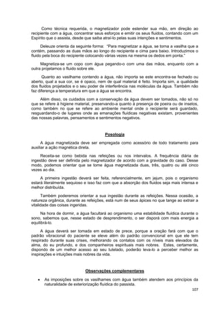 107
Como técnica requerida, o magnetizador pode estender sua mão, em direção ao
recipiente com a água, concentrar seus esforços e emitir os seus fluidos, contando com um
Espírito que o assista, desde que saiba atraí-lo pelas suas intenções e sentimentos.
Deleuze orienta da seguinte forma: “Para magnetizar a água, se torna a vasilha que a
contém, passando as duas mãos ao longo do recipiente e cima para baixo. Introduzimos o
fluido pela boca do recipiente colocando várias vezes na mesma os dedos em ponta.”
Magnetiza-se um copo com água pegando-o com uma das mãos, enquanto com a
outra projetamos o fluido sobre ele.
Quanto ao vasilhame contendo a água, não importa se este encontra-se fechado ou
aberto, qual a sua cor, se é opaco, nem de qual material é feito. Importa sim, a qualidade
dos fluidos projetados e o seu poder de interferência nas moléculas da água. Também não
faz diferença a temperatura em que a água se encontra.
Além disso, os cuidados com a conservação da água devem ser tomados, não só no
que se refere à higiene material, preservando-a quanto à presença de poeira ou de insetos,
como também no que se refere ao ambiente mental onde o recipiente será guardado,
resguardando-o de lugares onde as emanações fluídicas negativas existam, provenientes
das nossas palavras, pensamentos e sentimentos negativos.
Posologia
A água magnetizada deve ser empregada como acessório de todo tratamento para
auxiliar a ação magnética direta.
Receita-se como bebida nas refeições ou nos intervalos. A frequência diária de
ingestão deve ser definida pelo magnetizador de acordo com a gravidade do caso. Desse
modo, podemos orientar que se tome água magnetizada duas, três, quatro ou até cinco
vezes ao dia.
A primeira ingestão deverá ser feita, referencialmente, em jejum, pois o organismo
estará literalmente sequioso e isso faz com que a absorção dos fluidos seja mais intensa e
melhor distribuída.
Também poderemos orientar a sua ingestão durante as refeições. Nessa ocasião, a
natureza orgânica, durante as refeições, está num de seus ápices no que tange ao extrair a
vitalidade das coisas ingeridas.
Na hora de dormir, a água facultará ao organismo uma estabilidade fluídica durante o
sono, sabemos que, nesse estado de desprendimento, o ser disporá com mais energia a
equilibrá-lo.
A água deverá ser tomada em estado de prece, porque a oração fará com que o
padrão vibracional do paciente se eleve além do padrão convencional em que ele tem
respirado durante suas crises, melhorando os contatos com os níveis mais elevados da
alma, do eu profundo, e dos companheiros espirituais mais nobres. Estes, certamente,
dispondo de um melhor acesso ao seu tutelado, poderão leva-lo a perceber melhor as
inspirações e intuições mais nobres da vida.
Observações complementares
 As imposições sobre os vasilhames com água também atendem aos princípios da
naturalidade de exteriorização fluídica do passista.
 