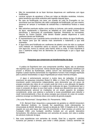 108
 Não há necessidade de se fazer técnicas dispersivas em vasilhames com água
fluidificadas.
 Lembrar sempre de agradecer a Deus por todas as bênçãos recebidas, inclusive,
pelos benefícios que serão auferidos pela ingestão daquela água.
 No caso da fluidificação nos lares, por ocasião do culto do Evangelho no Lar,
reconhecer que aos Espíritos não cabe a obrigação da fluidificação, por isso mesmo,
devemos ter sempre a humildade de solicitar-lhes a interferência fluídica a nosso
favor.
 Não estranhar eventuais rações como enjôos ou tonturas, pois sendo consequência
da água, rapidamente o organismo se adaptará ao novo estado fluídico. Caso
permaneça, ir diminuindo as quantidades ingeridas. Persistindo os mal-estares,
retornar ao Centro Espírita, onde deverá receber passes dispersivos e outro
vasilhame deverá ser fluidificado.
 É importantíssimo que o paciente tenha consciência dos efeitos da água fluidificada,
até mesmo para que ele valorize mais seriamente o tratamento a que está
submetido.
 A água tanto será fluidificada em vasilhames de plástico como de vidro ou qualquer
outro material; em recipientes claros ou escuros; com eles tampados ou abertos;
com água fria, morna ou natural; pela manhã, tarde ou noite. O mais importante é
que o vasilhame esteja livre de elementos de contaminação e que a água seja
potável.
Pesquisas que comprovam as transformações da água
A prática do Espiritismo tem uma componente científica. Agora, são os cientistas
não espíritas que o vêm comprovar. Vamos estudar algumas experiências científicas que
provam a eficácia da fluidoterapia, prática comum nas associações espíritas, que
engloba o passe espírita (transmissão do magnetismo humano mais energias espirituais
para a pessoa necessitada) e a água magnetizada por essas mesmas energias.
A água é extremamente sensível a muitos tipos de radiações. O cientista
americano de pesquisas industriais Robert N. Miller e o físico Prof. Philip B. Reinhart
inventaram quatro instrumentos independentes, para demonstrar que um pouco de
energia emanada das mãos de um curador pode dar início a uma alteração da ligação
molecular entre o hidrogênio e o oxigênio das moléculas de água. Considerando que o
corpo é composto de água na sua maior parte, e desde que descobrimos que a água é
extraordinariamente sensível às irradiações de um amplo espectro de energias;
considerando, ainda, que estamos a aumentar a nossa possibilidade para detectar e
medir instrumentalmente o fluxo de várias energias que emanam do corpo do curador,
podemos enxergar as inferências disso como sendo de grande projeção.
("As curas Paranormais", George Meek, Ed. Pensamento, 1995).
O Dr. Bernard Grad, bioquímico e pesquisador de geriatria no «McGill University's
Allen Memorial Institute», no Canadá, fez experiências muito interessantes na
Universidade de McGill, Montreal, Canadá na década de 1960. O trabalho do Dr. Grad a
respeito da cura pelo toque das mãos foi reconhecido e Grad recebeu um prémio da
Fundação CIBA, uma fundação científica fundada por um grande laboratório
farmacêutico. Ele efectuou experiências com sementes de cevada, com ratos e análise
da estrutura molecular da água.
1. Nas suas experiências com sementes de cevada, Grad fez o seguinte: substituiu
humanos por plantas e animais, para evitar o efeito placebo. Colocou sementes de
 