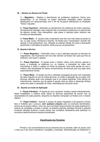 11
B) – Quanto ao Alcance do Fluido
1 – Magnético - Objetiva o atendimento de problemas orgânicos, físicos e/ou
perispirituais, aí se incluindo os passe espirituais praticados pelos espíritos
diretamente em desencarnados com o fim de recuperar deficiências ou limitações
“físicas” naqueles.
2 - Passe Espiritual - Destinado ao atendimento de problemas de ordem espiritual,
principalmente daqueles cujas matrizes são os processos obsessivos ou decorrentes
de desvios morais. Para exemplificar, este passe é aplicado pelos médiuns nas
reuniões de desobsessão.
3 - Passe Misto – É aquele onde o tratamento visa não uma mas todas as partes do
ser, ou seja: Corpo, Perispírito e Espírito. Os fluidos aqui “manipulados” atuarão não
apenas a nível perispiritual, mas atingirão as próprias células do corpo e alcançarão
igualmente a intimidade do espírito, ainda que por via perispiritual.
C) Quanto à técnica
1 – Passe Magnético – Entendido como o que é aplicado segundo as técnicas do
magnetismo, não importando nem de onde venham os fluidos nem para que fins se
destinam, nem quem o aplique.
2 – Passe Espiritual – É aquele onde o médium utiliza, como técnica, apenas a
prece, a irradiação (a distância) ou, no máximo, a imposição de mãos sem
movimentos e sobre a cabeça ou fronte do paciente. Este seria aquele em que o
médium não necessitaria ter tantos conhecimentos de técnicas pois sua ação seria
essencialmente mental.
3 – Passe Misto – É aquele que faz a utilização conjugada da prece com imposição
de mãos seguido do uso de outras técnicas, ou então a aplicação de um passe com
técnicas variadas após uma radiação (que é um passe espiritual). Para reforço do
entendimento, diríamos que tal passe é aquele onde se utiliza a dispersão fluídica
antes e/ou após a imposição de mãos, intercalada por técnicas outras.
D) Quanto ao modo de Aplicação
1 – Passe Individual – É aquele em que o paciente recebe o passe individualmente.
Nesta modalidade, o médium pode utilizar as técnicas específicas de acordo com as
necessidades de cada paciente, enquanto os Espíritos manipulam os fluidos com o mesmo
objetivo.
2 - Passe Coletivo - Quando a equipe do passe magnético é de pequeno número
face à multidão que o procura, sem qualquer prejuízo para os eventuais beneficiados,
recorre-se ao passe coletivo. Uma vez que o principal neste processo de ajuda espiritual é a
sintonia do candidato a receber o passe, os próprios espíritos passistas durante a palestra
ministram bênçãos fluídicas a quem estiver nas condições necessárias para participar na
ocorrência deste fenômeno enquanto beneficiado.
Classificação dos Pacientes
Primeiro, nos conscientizemos de que devemos dar ao paciente, além do passe, tudo
o mais que é da maior importância: evangelho, orientação, desmistificação do tratamento e
 