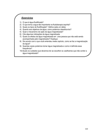 110
Exercícios
1) O que é água fluidificada?
2) O que torna a água tão importante na fluidoterapia espírita?
3) Quais os tipos de fluidificação? Defina cada um deles
4) Quanto aos objetivos da água, como podemos classifica-los?
5) Qual o mecanismo de ação da água magnetizada?
6) Cite algumas indicações da água magnetizada
7) Quais os efeitos da água magnetizada em uma pessoa que não está sendo
acompanhada pelo magnetizador? Explique
8) De acordo com o que você entendeu neste capítulo, como se faz a magnetização
da água?
9) Quantas vezes podemos tomar água magnetizada e como é definida essa
frequência?
10) Quais os cuidados que devemos ter ao escolher os vasilhames que irão conter a
água magnetizada?
 