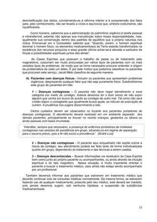 12
desmistificação dos ídolos, conclamando-os à reforma interior e à compreensão dos fatos
para, pelo conhecimento, não ser levado a vícios e equívocos que, embora costumeiros, são
injustificáveis.
Como homens, sabemos que a administração do patrimônio orgânico é tarefa pessoal
e intransferível, estando não apenas sua manutenção sobre nossa responsabilidade, mas,
igualmente sua conservação dentro dos padrões de equilíbrio que a própria natureza nos
indica. Emmanuel em o Consolador salienta que: “Quando, porém, o homem espiritual
dominar o homem físico, os elementos medicamentosos da Terra estarão transformados na
excelência dos recursos psíquicos e essa grande oficina achar-se-á elevada a santuário de
forças e possibilidades espirituais juntos das almas”.
As Casas Espíritas que possuem o trabalho de passe ou de tratamento pelo
magnetismo, costumam ser muito procuradas por vários tipos de pacientes com os mais
variados tipos de problemas, de modo que se torna necessário procurar entender a origem
da problemática de cada um deles. É por este motivo que podemos classificar os pacientes
que procuram este serviço. Jacob Melo classifica da seguinte maneira.
A) Pacientes com doenças físicas - Incluem os pacientes que apresentam problemas
orgânicos, desprezando qualquer fator que não seja puramente físico. Subdividiremos
este grupo de pacientes em três:
1 – Doenças contagiosas - O passista não deve negar atendimento a essa
categoria por medo de contágio, todavia devemos ter o bom senso de não expor
alguém que venha em busca de auxílio ao contágio de outro mal. Tal como não será
cristão dispor o contagiante que igualmente busca ajuda, ao ridículo da execração de
outrem. A prudência nos sugere discernimento e tato.
Certos cuidados devem ser observados no tocante aos pacientes portadores de
doenças contagiosas. O atendimento deverá realizado em um ambiente separado dos
demais pacientes, principalmente se houver no recinto crianças, gestantes ou idosos ou
ainda pessoas com baixa imunidade.
“Interditar, sempre que necessário, a presença de enfermos portadores de moléstias
contagiosas nas sessões de assistência em grupo, situando-os em regime de separação
para o socorro prévio, pois a fé não exclui a previdência” (André Luiz)
2 – Doenças não contagiosas - O paciente aqui enquadrado não expõe outros a
riscos de contágio, seu atendimento poderá ser feito tanto de forma individualizada
quanto em grupo, dependendo do tratamento e das técnicas a serem usadas.
3 – Doenças desconhecidas – Buscar informações via receituário da Casa Espírita
bem como junto ao próprio paciente ou acompanhantes, ou ainda através da intuição
espiritual e do tato magnético. Nessa situação, é muito importante orientar o
paciente a buscar o tratamento médico, caso ainda não esteja sendo acompanhado
por um profissional.
Também devemos informar aos pacientes que estiverem em tratamento médico que
deverão continuar indo às consultas médicas normalmente. Da mesma forma, se estiverem
fazendo uso de qualquer medicamento, prescrito pelo seu médico, este deverá ser mantido,
pois jamais devemos sugerir, sob nenhuma hipótese, a suspensão de substâncias
medicamentosas.
 