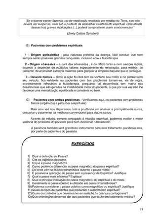 13
“Se o doente estiver fazendo uso de medicação receitada por médico da Terra, esta não
deverá ser suspensa, nem sob o pretexto de atrapalhar o tratamento espiritual. Uma atitude
dessas traz graves implicações (...) poderá comprometer quem a recomendou.”
(Suely Caldas Schubert)
B) Pacientes com problemas espirituais
1 - Origem perispirítica - pela natureza pretérita da doença, fácil concluir que nem
sempre serão possíveis grandes conquistas, inclusive com a fluidoterapia.
2 - Origem obsessiva – a cura das obsessões , é de difícil curso e nem sempre rápida,
estando a depender de múltiplos fatores especialmente da renovação, para melhor, do
paciente, deve envidar esforços máximos para granjear a simpatia daquele que o persegue.
3 - Desvios morais – como a ação fluídica tem na vontade seu motor e no pensamento
seu veículo, fica evidente eu pacientes com tais problemas tornam-se, via de regra,
extremamente refratários à fluidoterapia, porquanto tal decorrência tem matriz nas
desarmonias que são geradas na instabilidade moral do paciente, o que por sua vez não lhe
favorece uma mentalização equilibrada e constante no bem.
C) Pacientes com ambos problemas - Verificamos aqui, os pacientes com problemas
físicos (orgânicos) e psíquicos (espirituais)
Mais uma vez nos deparamos com a prudência em analisar e principalmente nunca,
descartar o tratamento da medicina convencional para alguns casos.
Através do estudo, sempre conjugado à intuição espiritual, podemos avaliar a maior
valência do problema do paciente para bem direcionar o tratamento.
A paciência também será grandioso instrumento para este tratamento, paciência esta,
por parte do paciente e do passista.
EXERCÍCIOS
1) Qual a definição de Passe?
2) Cite os objetivos do passe.
3) O que é passe magnético?
4) Como podemos diferenciar o passe magnético do passe espiritual?
5) De onde vêm os fluidos transmitidos durante o passe misto?
6) É possível a aplicação de passe sem a presença de Espíritos? Justifique
7) Qual o passe mais eficiente? Explique
8) Qual a principal indicação do passe magnético, do espiritual e do misto.
9) Geralmente o passe coletivo é utilizado em quais circunstâncias?
10) Podemos considerar o passe coletivo como magnético ou espiritual? Justifique
11) Quais os tipos de pacientes que procuram o atendimento espiritual?
12) Quais os cuidados que devemos ter em relação às doenças contagiosas?
13) Que orientações devemos dar aos pacientes que estão em tratamento médico?
 