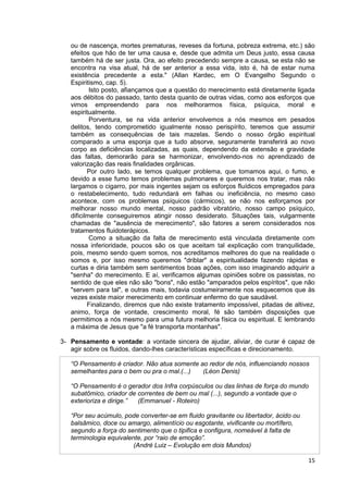 15
ou de nascença, mortes prematuras, reveses da fortuna, pobreza extrema, etc.) são
efeitos que hão de ter uma causa e, desde que admita um Deus justo, essa causa
também há de ser justa. Ora, ao efeito precedendo sempre a causa, se esta não se
encontra na visa atual, há de ser anterior a essa vida, isto é, há de estar numa
existência precedente a esta." (Allan Kardec, em O Evangelho Segundo o
Espiritismo, cap. 5).
Isto posto, afiançamos que a questão do merecimento está diretamente ligada
aos débitos do passado, tanto desta quanto de outras vidas, como aos esforços que
vimos empreendendo para nos melhorarmos física, psíquica, moral e
espiritualmente.
Porventura, se na vida anterior envolvemos a nós mesmos em pesados
delitos, tendo comprometido igualmente nosso perispírito, teremos que assumir
também as consequências de tais mazelas. Sendo o nosso órgão espiritual
comparado a uma esponja que a tudo absorve, seguramente transferirá ao novo
corpo as deficiências localizadas, as quais, dependendo da extensão e gravidade
das faltas, demorarão para se harmonizar, envolvendo-nos no aprendizado de
valorização das reais finalidades orgânicas.
Por outro lado, se temos qualquer problema, que tomamos aqui, o fumo, e
devido a esse fumo temos problemas pulmonares e queremos nos tratar, mas não
largamos o cigarro, por mais ingentes sejam os esforços fluídicos empregados para
o restabelecimento, tudo redundará em falhas ou ineficiência, no mesmo caso
acontece, com os problemas psíquicos (cármicos), se não nos esforçamos por
melhorar nosso mundo mental, nosso padrão vibratório, nosso campo psíquico,
dificilmente conseguiremos atingir nosso desiderato. Situações tais, vulgarmente
chamadas de "ausência de merecimento", são fatores a serem considerados nos
tratamentos fluidoterápicos.
Como a situação da falta de merecimento está vinculada diretamente com
nossa inferioridade, poucos são os que aceitam tal explicação com tranquilidade,
pois, mesmo sendo quem somos, nos acreditamos melhores do que na realidade o
somos e, por isso mesmo queremos "driblar" a espiritualidade fazendo rápidas e
curtas e diria também sem sentimentos boas ações, com isso imaginando adquirir a
"senha" do merecimento. E aí, verificamos algumas opiniões sobre os passistas, no
sentido de que eles não são "bons", não estão "amparados pelos espíritos", que não
"servem para tal", e outras mais, todavia costumeiramente nos esquecemos que às
vezes existe maior merecimento em continuar enfermo do que saudável.
Finalizando, diremos que não existe tratamento impossível, pitadas de altivez,
animo, força de vontade, crescimento moral, fé são também disposições que
permitimos a nós mesmo para uma futura melhoria física ou espiritual. E lembrando
a máxima de Jesus que "a fé transporta montanhas".
3- Pensamento e vontade: a vontade sincera de ajudar, aliviar, de curar é capaz de
agir sobre os fluidos, dando-lhes características específicas e direcionamento.
“O Pensamento é criador. Não atua somente ao redor de nós, influenciando nossos
semelhantes para o bem ou pra o mal.(...) (Léon Denis)
“O Pensamento é o gerador dos Infra corpúsculos ou das linhas de força do mundo
subatômico, criador de correntes de bem ou mal (...), segundo a vontade que o
exterioriza e dirige.” (Emmanuel - Roteiro)
“Por seu acúmulo, pode converter-se em fluido gravitante ou libertador, ácido ou
balsâmico, doce ou amargo, alimentício ou esgotante, vivificante ou mortífero,
segundo a força do sentimento que o tipifica e configura, nomeável à falta de
terminologia equivalente, por “raio de emoção”.
(André Luiz – Evolução em dois Mundos)
 