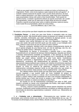 16
" Sabe-se que papel capital desempenha a vontade em todos os fenômenos do
magnetismo. Porém, como há de explicar a ação material de tão sutil agente? - A
vontade é atributo essencial do espírito. Com o auxílio desse alavanca, ele atua
sobre a matéria elementar e, por ação consecutiva, reage sobre seus compostos,
cujas propriedades íntimas vêm assim a ficar transformadas. Tanto quanto do
espírito errante, a vontade é igualmente atributo do espírito encarnado; daí o poder
do magnetizador, poder que se sabe esta na razão direta da força de vontade.
Podendo o espírito encarnado atuar sobre a matéria elementar, pode do mesmo
modo mudar-lhe as propriedades, dentro de certos limites.
(Livro dos Médiuns, cap. 8, item 131).
No entanto, outros pontos que dizem respeito aos médiuns devem ser observados;
1) Condições Físicas – é óbvio que para doar fluidos é necessário estar em boas
condições de saúde. Não deverão aplicar passes as pessoas com estejam se sentindo
doentes, cansadas, estressadas, que sejam portadoras de doenças graves ou que
tomem medicamentos de ação no Sistema Nervoso Central (SNC).
Vejamos como pensa Michaelus em seu Livro Magnetismo Espiritual: "Um
corpo sem saúde não pode transmitir aquilo que não possui; a sua irradiação seria
fraca, ineficaz e mais nociva do que útil, para si e para o doente".
"Deve-se, entretanto, distinguir entre uma pessoa incessantemente doente da
que é apenas atingida de uma doença local, um mal de estômago, dos rins, etc.,
embora de caráter crônico." (Michaelus, no mesmo livro, cap. 7).
“Dependendo da doença, é conveniente o passista evitar a sua prática.
Especialmente em se tratando de doenças infectocontagiosas, daquelas que deixam
o passista extremamente combalido ou fragilizado, e das doenças ou desvios da
psique. Quem esteja acometido de alguma doença que o impossibilite de realizar
tarefas que exijam esforço, também deve estar muito atento. Insuficiências
cardíacas, pulmonares e degenerativas do sistema nervoso, bem como estados
depressivos, usualmente são desabonadores da aplicação. (...) Também fica
seguramente desaconselhável para criaturas sob violentos envolvimentos espirituais
(as obsidiadas), pessoas viciosas (quem fuma e bebe regularmente deve procurar
superar os vícios ou abster-se de aplicá-los), indivíduos fazendo uso de
medicamentos controlados (especial mente os de tarja preta e/ou que atuem no
sistema nervoso central). Estas pessoas vibram negativamente.” (Jacob Melo).
Dra. Marlene Nobre informa ainda que não pode haver doação com o sistema
nervoso esgotado e que quando estão em curso moléstias do sangue ou
degenerativas, como a anemia e o câncer, não é recomendável a doação fluídica,
porque o próprio médium está necessitado de repor suas energias desgastadas. É
preciso lembrar que o fluido vital circula no sangue e que o fluido magnético está
diretamente implicado no sistema de defesa do corpo físico.
No tocante ao uso de medicamentos controlados com ação no SNC, pode
impedir a emissão ou causar uma contaminação dos fluidos, caso sejam emitidos.
Esta situação é a mesma para outras drogas.
“O fumo, o álcool e outras substâncias tóxicas operam distúrbios nos centros
nervosos, modificando certas funções psíquicas e anulando os melhores esforços na
transmissão de elementos regeneradores e salutares”. (André Luiz - Missionários da
Luz, cap. 19)
1. a - Cuidados com a alimentação - Preocupamo-nos aqui, também com a
alimentação, pois conforme André Luiz nos diz em seu Livro Missionários da Luz, cap. 19:
"O excesso de alimentação produz odores fétidos, através dos poros, bem como das saídas
 