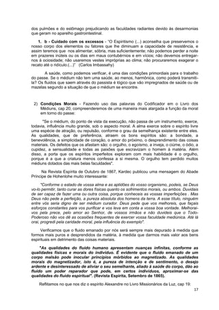 17
dos pulmões e do estômago prejudicando as faculdades radiantes devido às desarmonias
que geram no aparelho gastrointestinal.
1. b - Cuidado com os excessos - “O Espiritismo (...) aconselha que preservemos o
nosso corpo dos elementos ou fatores que lhe diminuam a capacidade de resistência, e
assim teremos que nos alimentar, sóbria, mas suficientemente; não podemos perder a noite
em prazeres inúteis ou os dias em maus contubérnios e em vícios; não devemos entregar-
nos à ociosidade; não usaremos vestes impróprias ao clima; não procuraremos exagerar o
recato até o ridículo.(...)” (Carlos Imbassahy)
A saúde, como podemos verificar, é uma das condições primordiais para o trabalho
do passe. Se o médium não tem uma saúde, ao menos, harmônica, como poderá transmiti-
la? Os fluidos que saem através do passista é lógico que vão impregnados de saúde ou de
mazelas segundo a situação de que o médium se encontre.
2) Condições Morais - Fazendo uso das palavras do Codificador em o Livro dos
Médiuns, cap 20, compreenderemos de uma maneira mais alargada a função da moral
em torno do passe:
"Se o médium, do ponto de vista da execução, não passa de um instrumento, exerce,
todavia, influência muito grande, sob o aspecto moral. A alma exerce sobre o espírito livre
uma espécie de atração, ou repulsão, conforme o grau da semelhança existente entre eles.
As qualidades, que de preferência, atraem os bons espíritos são: a bondade, a
benevolência, a simplicidade de coração, o amor do próximo, o desprendimento das coisas
materiais. Os defeitos que os afastam são: o orgulho, o egoísmo, a inveja, o ciúme, o ódio, a
cupidez, a sensualidade e todas as paixões que escravizam o homem à matéria. Além
disso, a porta que os espíritos imperfeitos exploram com mais habilidade é o orgulho,
porque é a que a criatura menos confessa a si mesma. O orgulho tem perdido muitos
médiuns dotados das mais belas faculdades".
Na Revista Espírita de Outubro de 1867, Kardec publicou uma mensagem do Abade
Príncipe de Hohenlohe muito interessante:
"Conforme o estado de vossa alma e as aptidões do vosso organismo, podeis, se Deus
vo-lo permitir, tanto curar as dores físicas quanto os sofrimentos morais, ou ambos. Duvidais
de ser capaz de fazer uma ou outra coisa, porque conheceis as vossas imperfeições . Mas
Deus não pede a perfeição, a pureza absoluta dos homens da terra. A esse título, ninguém
entre vós seria digno de ser médium curador. Deus pede que vos melhoreis, que façais
esforços constantes para vos purificar e vos leva em conta a vossa boa vontade. Melhorai-
vos pela prece, pelo amor ao Senhor, de vossos irmãos e não duvideis que o Todo-
Poderoso não vos dê as ocasiões frequentes de exercer vossa faculdade mediúnica. Até lá
orai, progredi pela caridade moral, pela influência do exemplo".
Verificamos que o fluido emanado por nós será sempre mais depurado à medida que
formos mais puros e desprendidos da matéria, à medida que darmos mais valor aos bens
espirituais em detrimento das coisas materiais.
"As qualidades do fluido humano apresentam nuanças infinitas, conforme as
qualidades físicas e morais do indivíduo. É evidente que o fluido emanado de um
corpo malsão pode inocular princípios mórbidos ao magnetizado. As qualidades
morais do magnetizador, isto é, a pureza de intenção e de sentimento, o desejo
ardente e desinteressado de aliviar o seu semelhante, aliado à saúde do corpo, dão ao
fluido um poder reparador que pode, em certos indivíduos, aproximar-se das
qualidades do fluido espiritual". (Revista Espírita, Setembro de 1865).
Reflitamos no que nos diz o espírito Alexandre no Livro Missionários da Luz, cap 19:
 