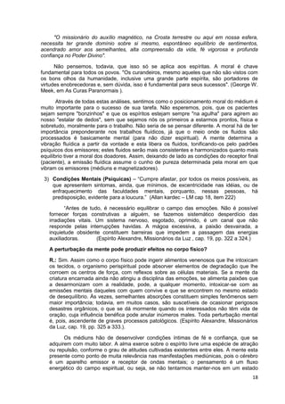 18
"O missionário do auxílio magnético, na Crosta terrestre ou aqui em nossa esfera,
necessita ter grande domínio sobre si mesmo, espontâneo equilíbrio de sentimentos,
acendrado amor aos semelhantes, alta compreensão da vida, fé vigorosa e profunda
confiança no Poder Divino".
Não pensemos, todavia, que isso só se aplica aos espíritas. A moral é chave
fundamental para todos os povos. "Os curandeiros, mesmo aqueles que não são vistos com
os bons olhos da humanidade, inclusive uma grande parte espírita, são portadores de
virtudes enobrecedoras e, sem dúvida, isso é fundamental para seus sucessos". (George W.
Meek, em As Curas Paranormais ).
Através de todas estas análises, sentimos como o posicionamento moral do médium é
muito importante para o sucesso de sua tarefa. Não esperemos, pois, que os pacientes
sejam sempre "bonzinhos" e que os espíritos estejam sempre "na agulha" para agirem ao
nosso "estalar de dedos", sem que sejamos nós os primeiros a estarmos prontos, física e
sobretudo, moralmente para o trabalho. Não seria de se pensar diferente. A moral há de ter
importância preponderante nos trabalhos fluídicos, já que o meio onde os fluidos são
processados é basicamente mental (para não dizer espiritual). A mente determina a
vibração fluídica a partir da vontade e esta libera os fluidos, tonificando-os pelo padrões
psíquicos dos emissores; estes fluidos serão mais consistentes e harmonizados quanto mais
equilíbrio tiver a moral dos doadores. Assim, deixando de lado as condições do receptor final
(paciente), a emissão fluídica assume o cunho de pureza determinada pela moral em que
vibram os emissores (médiuns e magnetizadores).
3) Condições Mentais (Psíquicas) – “Cumpre afastar, por todos os meios possíveis, as
que apresentem sintomas, ainda, que mínimos, de excentricidade nas idéias, ou de
enfraquecimento das faculdades mentais, porquanto, nessas pessoas, há
predisposição, evidente para a loucura.” (Allan kardec – LM cap 18, item 222)
“Antes de tudo, é necessário equilibrar o campo das emoções. Não é possível
fornecer forças construtivas a alguém, se fazemos sistemático desperdício das
irradiações vitais. Um sistema nervoso, esgotado, oprimido, é um canal que não
responde pelas interrupções havidas. A mágoa excessiva, a paixão desvairada, a
inquietude obsidente constituem barreiras que impedem a passagem das energias
auxiliadoras. (Espírito Alexandre, Missionários da Luz , cap. 19, pp. 322 a 324.)
A perturbação da mente pode produzir efeitos no corpo físico?
R.: Sim. Assim como o corpo físico pode ingerir alimentos venenosos que lhe intoxicam
os tecidos, o organismo perispiritual pode absorver elementos de degradação que lhe
corroem os centros de força, com reflexos sobre as células materiais. Se a mente da
criatura encarnada ainda não atingiu a disciplina das emoções, se alimenta paixões que
a desarmonizam com a realidade, pode, a qualquer momento, intoxicar-se com as
emissões mentais daqueles com quem convive e que se encontrem no mesmo estado
de desequilíbrio. Às vezes, semelhantes absorções constituem simples fenômenos sem
maior importância; todavia, em muitos casos, são suscetíveis de ocasionar perigosos
desastres orgânicos, o que se dá mormente quando os interessados não têm vida de
oração, cuja influência benéfica pode anular inúmeros males. Toda perturbação mental
é, pois, ascendente de graves processos patológicos. (Espírito Alexandre, Missionários
da Luz, cap. 19, pp. 325 a 333.).
Os médiuns hão de desenvolver condições íntimas de fé e confiança, que se
adquirem com muito labor. A alma exerce sobre o espírito livre uma espécie de atração
ou repulsão, conforme o grau de atitudes cultivadas existentes entre eles. A mente esta
presente como ponto de muita relevância nas manifestações mediúnicas, pois o cérebro
é um aparelho emissor e receptor de ondas mentais; o pensamento é um fluxo
energético do campo espiritual, ou seja, se não tentarmos manter-nos em um estado
 