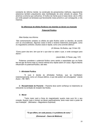 19
constante de reforma mental, na construção de pensamentos melhores, seguramente
estaremos também prejudicando esta manifestação de amor através do passe. Pois
atraímos a sintonia que cultivamos. O Cultivo da mente pura é nosso dever, ela é o filtro
por onde passam as benesses que favorecerão nosso próximo e, por conseguinte, a nós
mesmos.
As diferenças de efeitos fluídicos nos doentes se devem ao chamado
Potencial Fluídico
Allan Kardec nos informa:
“São extremamente variados os efeitos da ação fluídica sobre os doentes, de acordo
com as circunstâncias. Algumas vezes é lenta e reclama tratamento prolongado, como
no magnetismo ordinário; doutras vezes é rápida, como uma corrente elétrica”.
(A Gênese, Os fluidos, cap 14 item 32)
“Como quem doa tem, tem que ter o que doar ou saber o que, e onde conseguir para
doá-lo”.
(Jacob Melo, O Passe- pag. 137)
Podemos considerar o potencial fluídico como sendo a capacidade que um fluido
tem de agir de forma mais ou menos intensa e/ou rápida sobre um corpo. Alguns fatores
influenciam no potencial fluídico, são eles:
1 - Afinidade Fluídica
“A cura é devida às afinidades fluídicas, que se manifestam
instantaneamente, como um choque elétrico, e que não podem ser pré-julgadas” (Jacob
Zuavo – RE 1867)
2 - Receptividade do Paciente – Paciente deve sentir confiança no tratamento se
colocando na condição de receptor dos fluidos.
3 – Moral
“Tanto maior será a força do magnetizador quanto mais puro for o seu
coração. Quanto mais o homem se elevar espiritualmente, tanto maior será o poder de
sua irradiação”. (Michaelus – Magnetismo Espiritual)
“O que difere, em cada pessoa, é o problema de rumo.”
(Emmanuel – Seara de Médiuns)
 