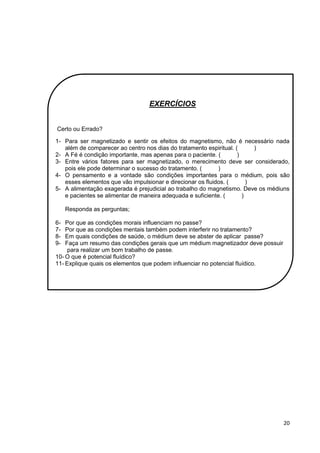 20
EXERCÍCIOS
Certo ou Errado?
1- Para ser magnetizado e sentir os efeitos do magnetismo, não é necessário nada
além de comparecer ao centro nos dias do tratamento espiritual. ( )
2- A Fé é condição importante, mas apenas para o paciente. ( )
3- Entre vários fatores para ser magnetizado, o merecimento deve ser considerado,
pois ele pode determinar o sucesso do tratamento. ( )
4- O pensamento e a vontade são condições importantes para o médium, pois são
esses elementos que vão impulsionar e direcionar os fluidos. ( )
5- A alimentação exagerada é prejudicial ao trabalho do magnetismo. Deve os médiuns
e pacientes se alimentar de maneira adequada e suficiente. ( )
Responda as perguntas;
6- Por que as condições morais influenciam no passe?
7- Por que as condições mentais também podem interferir no tratamento?
8- Em quais condições de saúde, o médium deve se abster de aplicar passe?
9- Faça um resumo das condições gerais que um médium magnetizador deve possuir
para realizar um bom trabalho de passe.
10- O que é potencial fluídico?
11- Explique quais os elementos que podem influenciar no potencial fluídico.
 