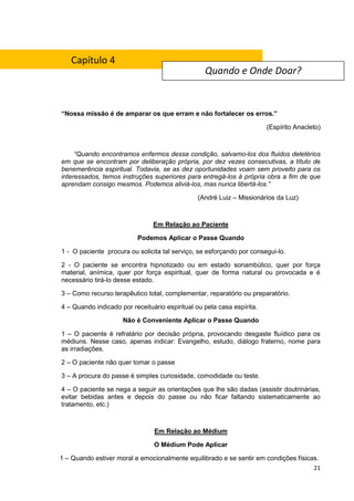 21
“Nossa missão é de amparar os que erram e não fortalecer os erros.”
(Espírito Anacleto)
“Quando encontramos enfermos dessa condição, salvamo-los dos fluidos deletérios
em que se encontram por deliberação própria, por dez vezes consecutivas, a título de
benemerência espiritual. Todavia, se as dez oportunidades voam sem proveito para os
interessados, temos instruções superiores para entregá-los à própria obra a fim de que
aprendam consigo mesmos. Podemos aliviá-los, mas nunca libertá-los.”
(André Luiz – Missionários da Luz)
Em Relação ao Paciente
Podemos Aplicar o Passe Quando
1 - O paciente procura ou solicita tal serviço, se esforçando por consegui-lo.
2 - O paciente se encontra hipnotizado ou em estado sonambúlico, quer por força
material, anímica, quer por força espiritual, quer de forma natural ou provocada e é
necessário tirá-lo desse estado.
3 – Como recurso terapêutico total, complementar, reparatório ou preparatório.
4 – Quando indicado por receituário espiritual ou pela casa espírita.
Não é Conveniente Aplicar o Passe Quando
1 – O paciente é refratário por decisão própria, provocando desgaste fluídico para os
médiuns. Nesse caso, apenas indicar: Evangelho, estudo, diálogo fraterno, nome para
as irradiações.
2 – O paciente não quer tomar o passe
3 – A procura do passe é simples curiosidade, comodidade ou teste.
4 – O paciente se nega a seguir as orientações que lhe são dadas (assistir doutrinárias,
evitar bebidas antes e depois do passe ou não ficar faltando sistematicamente ao
tratamento, etc.)
Em Relação ao Médium
O Médium Pode Aplicar
1 – Quando estiver moral e emocionalmente equilibrado e se sentir em condições físicas.
Quando e Onde Doar?
Capítulo 4
 