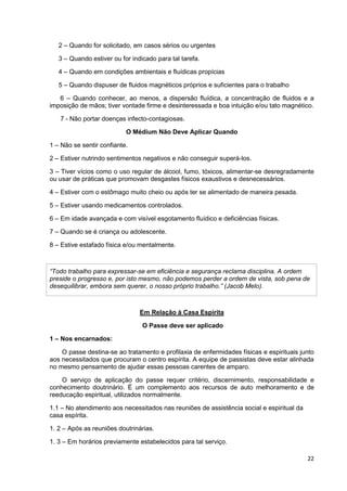 22
2 – Quando for solicitado, em casos sérios ou urgentes
3 – Quando estiver ou for indicado para tal tarefa.
4 – Quando em condições ambientais e fluídicas propícias
5 – Quando dispuser de fluidos magnéticos próprios e suficientes para o trabalho
6 – Quando conhecer, ao menos, a dispersão fluídica, a concentração de fluidos e a
imposição de mãos; tiver vontade firme e desinteressada e boa intuição e/ou tato magnético.
7 - Não portar doenças infecto-contagiosas.
O Médium Não Deve Aplicar Quando
1 – Não se sentir confiante.
2 – Estiver nutrindo sentimentos negativos e não conseguir superá-los.
3 – Tiver vícios como o uso regular de álcool, fumo, tóxicos, alimentar-se desregradamente
ou usar de práticas que promovam desgastes físicos exaustivos e desnecessários.
4 – Estiver com o estômago muito cheio ou após ter se alimentado de maneira pesada.
5 – Estiver usando medicamentos controlados.
6 – Em idade avançada e com visível esgotamento fluídico e deficiências físicas.
7 – Quando se é criança ou adolescente.
8 – Estive estafado física e/ou mentalmente.
“Todo trabalho para expressar-se em eficiência e segurança reclama disciplina. A ordem
preside o progresso e, por isto mesmo, não podemos perder a ordem de vista, sob pena de
desequilibrar, embora sem querer, o nosso próprio trabalho.” (Jacob Melo).
Em Relação à Casa Espírita
O Passe deve ser aplicado
1 – Nos encarnados:
O passe destina-se ao tratamento e profilaxia de enfermidades físicas e espirituais junto
aos necessitados que procuram o centro espírita. A equipe de passistas deve estar alinhada
no mesmo pensamento de ajudar essas pessoas carentes de amparo.
O serviço de aplicação do passe requer critério, discernimento, responsabilidade e
conhecimento doutrinário. É um complemento aos recursos de auto melhoramento e de
reeducação espiritual, utilizados normalmente.
1.1 – No atendimento aos necessitados nas reuniões de assistência social e espiritual da
casa espírita.
1. 2 – Após as reuniões doutrinárias.
1. 3 – Em horários previamente estabelecidos para tal serviço.
 
