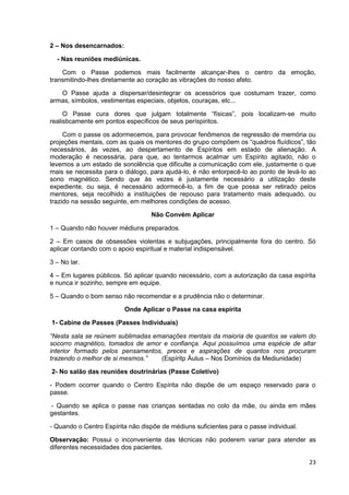 23
2 – Nos desencarnados:
- Nas reuniões mediúnicas.
Com o Passe podemos mais facilmente alcançar-lhes o centro da emoção,
transmitindo-lhes diretamente ao coração as vibrações do nosso afeto.
O Passe ajuda a dispersar/desintegrar os acessórios que costumam trazer, como
armas, símbolos, vestimentas especiais, objetos, couraças, etc...
O Passe cura dores que julgam totalmente “físicas”, pois localizam-se muito
realisticamente em pontos específicos de seus períspiritos.
Com o passe os adormecemos, para provocar fenômenos de regressão de memória ou
projeções mentais, com as quais os mentores do grupo compõem os “quadros fluídicos”, tão
necessários, às vezes, ao despertamento de Espíritos em estado de alienação. A
moderação é necessária, para que, ao tentarmos acalmar um Espírito agitado, não o
levemos a um estado de sonolência que dificulte a comunicação com ele, justamente o que
mais se necessita para o diálogo, para ajudá-lo, é não entorpecê-lo ao ponto de levá-lo ao
sono magnético. Sendo que às vezes é justamente necessário a utilização deste
expediente, ou seja, é necessário adormecê-lo, a fim de que possa ser retirado pelos
mentores, seja recolhido a instituições de repouso para tratamento mais adequado, ou
trazido na sessão seguinte, em melhores condições de acesso.
Não Convém Aplicar
1 – Quando não houver médiuns preparados.
2 – Em casos de obsessões violentas e subjugações, principalmente fora do centro. Só
aplicar contando com o apoio espiritual e material indispensável.
3 – No lar.
4 – Em lugares públicos. Só aplicar quando necessário, com a autorização da casa espírita
e nunca ir sozinho, sempre em equipe.
5 – Quando o bom senso não recomendar e a prudência não o determinar.
Onde Aplicar o Passe na casa espírita
1- Cabine de Passes (Passes Individuais)
“Nesta sala se reúnem sublimadas emanações mentais da maioria de quantos se valem do
socorro magnético, tomados de amor e confiança. Aqui possuímos uma espécie de altar
interior formado pelos pensamentos, preces e aspirações de quantos nos procuram
trazendo o melhor de si mesmos.” (Espíritp Áulus – Nos Domínios da Mediunidade)
2- No salão das reuniões doutrinárias (Passe Coletivo)
- Podem ocorrer quando o Centro Espírita não dispõe de um espaço reservado para o
passe.
- Quando se aplica o passe nas crianças sentadas no colo da mãe, ou ainda em mães
gestantes.
- Quando o Centro Espírita não dispõe de médiuns suficientes para o passe individual.
Observação: Possui o inconveniente das técnicas não poderem variar para atender as
diferentes necessidades dos pacientes.
 