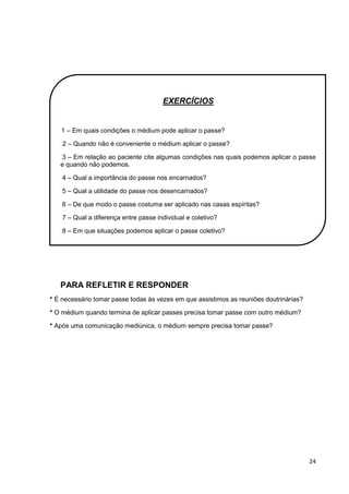 24
EXERCÍCIOS
1 – Em quais condições o médium pode aplicar o passe?
2 – Quando não é conveniente o médium aplicar o passe?
3 – Em relação ao paciente cite algumas condições nas quais podemos aplicar o passe
e quando não podemos.
4 – Qual a importância do passe nos encarnados?
5 – Qual a utilidade do passe nos desencarnados?
6 – De que modo o passe costuma ser aplicado nas casas espíritas?
7 – Qual a diferença entre passe individual e coletivo?
8 – Em que situações podemos aplicar o passe coletivo?
PARA REFLETIR E RESPONDER
* É necessário tomar passe todas às vezes em que assistimos as reuniões doutrinárias?
* O médium quando termina de aplicar passes precisa tomar passe com outro médium?
* Após uma comunicação mediúnica, o médium sempre precisa tomar passe?
 