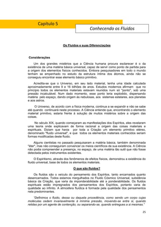 25
Os Fluidos e suas Diferenciações
Considerações
Um dos grandes mistérios que a Ciência humana procura esclarecer é o da
existência de uma matéria básica universal, capaz de servir como ponto de partida para
a origem dos elementos físicos conhecidos. Embora pesquisadores em todo o mundo
tenham se empenhado no estudo da estrutura íntima dos átomos, ainda não se
conseguiu encontrar esse elemento básico primitivo.
Acredita-se que o Universo, em seu lado material, tenha uma idade calculada
aproximadamente entre 9 e 16 bilhões de anos. Estudos modernos afirmam que no
princípio todos os elementos materiais estavam reunidos num só "ponto'', sob uma
pressão incalculável. Num dado momento, esse ponto teria explodido, dispersando
matéria pelo espaço, dando origem às nebulosas, aos sistemas estelares, aos planetas
e aos astros.
O Universo, de acordo com a física moderna, continua a se expandir e não se sabe
até quando continuará neste processo. A Ciência entende que, encontrando o elemento
material primitivo, estaria frente à solução de muitos mistérios sobre a origem das
coisas.
No século XIX, quando começaram as manifestações dos Espíritos, eles revelaram
uma teoria onde explicavam de forma racional a origem das coisas materiais e
espirituais. Diziam que havia por toda a Criação um elemento primitivo etéreo,
denominado "fluido universal", e que todos os elementos materiais conhecidos seriam
formas modificadas deste fluido.
Alguns cientistas no passado pesquisaram a matéria básica, também denominada
"éter", mas não conseguiram convencer os meios científicos de sua existência. A Ciência
não podia compreender a presença, no espaço, de uma matéria tão sutil que não fosse
detectada pelos instrumentos existentes.
O Espiritismo, através dos fenômenos de efeitos físicos, demonstrou a existência do
fluido universal, base de todos os elementos materiais.
O que são fluidos?
Os fluidos são o veículo do pensamento dos Espíritos, tanto encarnados quanto
desencarnados. Todos estamos mergulhados no Fluido Cósmico Universal, substância
básica da Criação, que varia da imponderabilidade até a ponderabilidade. Os fluidos
espirituais estão impregnados dos pensamentos dos Espíritos, portanto varia de
qualidade ao infinito. A atmosfera fluídica é formada pela qualidade dos pensamentos
nela predominantes.
“Definimos o fluido, dessa ou daquela procedência, como sendo um corpo cujas
moléculas cedem invariavelmente à mínima pressão, movendo-se entre si, quando
retidas por um agente de contenção, ou separando-se, quando entregues a si mesmas.”
Conhecendo os Fluidos
Capítulo 5
 
