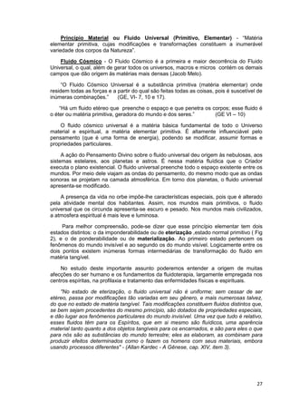 27
Princípio Material ou Fluido Universal (Primitivo, Elementar) - “Matéria
elementar primitiva, cujas modificações e transformações constituem a inumerável
variedade dos corpos da Natureza”.
Fluido Cósmico - O Fluido Cósmico é a primeira e maior decorrência do Fluido
Universal, o qual, além de gerar todos os universos, macros e micros contém os demais
campos que dão origem às matérias mais densas (Jacob Melo).
“O Fluido Cósmico Universal é a substância primitiva (matéria elementar) onde
residem todas as forças e a partir do qual são feitas todas as coisas, pois é suscetível de
inúmeras combinações.” (GE, VI- 7, 10 e 17).
“Há um fluido etéreo que preenche o espaço e que penetra os corpos; esse fluido é
o éter ou matéria primitiva, geradora do mundo e dos seres.” (GE VI – 10)
O fluido cósmico universal é a matéria básica fundamental de todo o Universo
material e espiritual, a matéria elementar primitiva. É altamente influenciável pelo
pensamento (que é uma forma de energia), podendo se modificar, assumir formas e
propriedades particulares.
A ação do Pensamento Divino sobre o fluido universal deu origem às nebulosas, aos
sistemas estelares, aos planetas e astros. É nessa matéria fluídica que o Criador
executa o plano existencial. O fluido universal preenche todo o espaço existente entre os
mundos. Por meio dele viajam as ondas do pensamento, do mesmo modo que as ondas
sonoras se projetam na camada atmosférica. Em torno dos planetas, o fluido universal
apresenta-se modificado.
A presença da vida no orbe impõe-lhe características especiais, pois que é alterado
pela atividade mental dos habitantes. Assim, nos mundos mais primitivos, o fluido
universal que os circunda apresenta-se escuro e pesado. Nos mundos mais civilizados,
a atmosfera espiritual é mais leve e luminosa.
Para melhor compreensão, pode-se dizer que esse princípio elementar tem dois
estados distintos: o da imponderabilidade ou de eterização ,estado normal primitivo ( Fig
2), e o de ponderabilidade ou de materialização. Ao primeiro estado pertencem os
fenômenos do mundo invisível e ao segundo os do mundo visível. Logicamente entre os
dois pontos existem inúmeras formas intermediárias de transformação do fluido em
matéria tangível.
No estudo deste importante assunto poderemos entender a origem de muitas
afecções do ser humano e os fundamentos da fluidoterapia, largamente empregada nos
centros espíritas, na profilaxia e tratamento das enfermidades físicas e espirituais.
"No estado de eterização, o fluido universal não é uniforme; sem cessar de ser
etéreo, passa por modificações tão variadas em seu gênero, e mais numerosas talvez,
do que no estado de matéria tangível. Tais modificações constituem fluidos distintos que,
se bem sejam procedentes do mesmo princípio, são dotados de propriedades especiais,
e dão lugar aos fenômenos particulares do mundo invisível. Uma vez que tudo é relativo,
esses fluidos têm para os Espíritos, que em si mesmo são fluídicos, uma aparência
material tanto quanto a dos objetos tangíveis para os encarnados, e são para eles o que
para nós são as substâncias do mundo terrestre; eles as elaboram, as combinam para
produzir efeitos determinados como o fazem os homens com seus materiais, embora
usando processos diferentes" - (Allan Kardec - A Gênese, cap. XIV, item 3).
 
