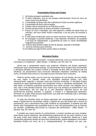 30
Propriedades Físicas dos Fluidos
1- Os fluidos possuem qualidade nula.
2- O fluido magnético, que se nos escapa continuamente, forma em torno do
nosso corpo uma atmosfera.
3- A quantidade de fluido vital não é absoluta em todos os seres orgânicos.
4- A quantidade de fluido vital se esgota.
5- O fluido vital se transmite de um indivíduo a outro.
6- O fluido penetra todos os corpos animados e inanimados.
7- Possui um odor e coloração, que varia segundo o estado de saúde física do
indivíduo, dos seus dotes morais e espirituais, e do seu grau de evolução e
pureza.
8- É visto pelos sonâmbulos como um vapor luminoso, mais ou menos brilhante.
9- Se propagam a grandes distâncias, o que depende, entretanto, da qualidade
e da força do magnetizador, e igualmente da maior ou menor sensibilidade
magnética do paciente.
10- O fluido está também sujeito às leis de atração, repulsão e afinidade.
11- Varia de indivíduo para indivíduo.
12- Os efeitos da ação fluídica variam sobre os doentes.
Atmosfera Fluídica
"Os maus pensamentos corrompem os fluidos espirituais, como os miasmas deletérios
corrompem o ar respirável" - (Allan Kardec - A Gênese, cap. XIV, item 16).
Vimos que o pensamento exerce uma poderosa influência nos fluidos espirituais,
modificando suas características básicas. Os pensamentos bons impõem-lhes luminosidade
e vibrações elevadas que causam conforto e sensação de bem estar às pessoas sob sua
influência. Os pensamentos maus provocam alterações vibratórias contrárias às citadas
acima. Os fluidos ficam escuros e sua ação provoca mal estar físico e psíquico.
Pode-se concluir assim, que em torno de uma pessoa, de uma família, de uma cidade,
de uma nação ou planeta, existe uma atmosfera espiritual fluídica, que varia
vibratoriamente, segundo a natureza moral dos Espíritos envolvidos. À atmosfera fluídica
associam-se seres desencarnados com tendências morais e vibratórias semelhantes. Por
esta razão, os Espíritos superiores recomendam que nossa conduta, nas relações com a
vida, seja a mais elevada possível. Uma criatura que vive entregue ao pessimismo e aos
maus pensamentos, tem em volta de si uma atmosfera espiritual escura, da qual
aproximam-se Espíritos doentios. A angústia, a tristeza e a desesperança aparecem,
formando um quadro físico-psíquico deprimente, que pode ser modificado sob a orientação
dos ensinos morais de Jesus.
"A ação dos Espíritos sobre os fluidos espirituais tem consequências de importância
direta e capital para os encarnados. Desde o instante em que tais fluidos são o veículo do
pensamento, que o pensamento lhes pode modificar as propriedades, é evidente que eles
devem estar impregnados das qualidades boas ou más, dos pensamentos que os colocam
em vibração, modificados pela pureza ou impureza dos sentimentos" - (Allan Kardec - A
Gênese, cap. XIV, item 16).
À medida que cresce através do conhecimento, o homem percebe que suas mazelas,
tanto físicas quanto espirituais, são diretamente proporcionais ao seu grau evolutivo e que
ele pode mudar esse estado de coisas, modificando-se moralmente. Aliando-se a boas
companhias espirituais através de seus bons pensamentos, poderá estabelecer uma melhor
atmosfera fluídica em torno de si e, consequentemente, do ambiente em que vive.
 
