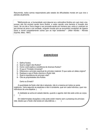 31
Resumindo, todos somos responsáveis pelo estado de dificuldades morais em que vive o
planeta atualmente.
"Melhorando-se, a humanidade verá depurar-se a atmosfera fluídica em cujo meio vive,
porque não lhe enviará senão bons fluidos, e estes oporão uma barreira à invasão dos
maus. Se um dia a Terra chegar a ser povoada senão por homens que, entre si, praticam as
leis divinas do amor e da caridade, ninguém duvida que se encontrem condições de higiene
física e moral completamente outras que as hoje existentes" - (Allan Kardec - Revista
Espírita, Maio, 1867).
EXERCÍCIOS
1- Defina fluidos.
2- Qual a origem dos fluidos?
3- Como você explica a existência de diversos fluidos?
4- O que é Trindade Universal?
5- Diferencie o princípio espiritual do princípio material. O que cada um deles origina?
6- Explique o que é fluido cósmico e fluido vital.
7- Qual a importância do princípio vital?
8- Cite as propriedades dos fluidos.
Certo ou Errado?
A quantidade de fluido vital não é absoluta, não é a mesma em todos os seres
orgânicos. Varia segundo as espécies e não é constante, quer em cada indivíduo, quer nos
indivíduos de uma espécie. ( )
A vitalidade se acha em estado latente, quando o agente vital não está unido ao corpo.
( )
Em determinadas situações a vida pode existir mesmo sem a presença do princípio
vital, desde que o fluido vital exista em abundância. ( )
 