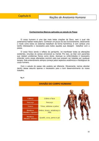32
Conhecimentos Básicos aplicados ao estudo do Passe
O corpo humano é uma das mais belas criações de Deus, sem o qual não
poderíamos habitar neste plano. Conhecer um pouco do seu funcionamento, observando
o modo como todos os sistemas trabalham de forma harmônica, é com certeza uma
tarefa interessante e necessária para todos aqueles que desejem trabalhar com o
passe.
O corpo físico sendo o reflexo do períspirito, irá manifestar todas as alterações
existentes, oriundas do campo emocional ou mental. Por isso, ao lidar com pacientes
que relatam problemas físicos como dores, doenças ou enfermidades é necessário
entender como essas alterações ocorrem para que possam ser tratadas por qualquer
terapia. Este entendimento sempre começa pelos aspectos anatômicos e fisiológicos do
corpo humano.
Com o estudo do passe não poderia ser diferente. Obviamente, iremos abordar
dentro desse assunto apenas o necessário para o bom desenvolvimento do nosso
trabalho.
Noções de Anatomia Humana
Fig. 4
Capítulo 6
 