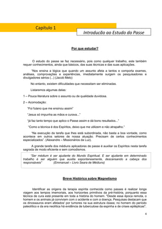 4
Por que estudar?
O estudo do passe se faz necessário, pois como qualquer trabalho, este também
requer conhecimentos, ainda que básicos, das suas técnicas e das suas aplicações.
“Nos ensina a lógica que quando um assunto afeta a tantos e comporta exames,
análises, comprovações e experiências, imediatamente surgem os pesquisadores e
divulgadores sérios (...) (Jacob Melo)
No entanto, existem dificuldades que necessitam ser eliminadas.
Listaremos algumas delas:
1 – Pouca literatura sobre o assunto ou de qualidade duvidosa.
2 – Acomodação:
“Foi fulano que me ensinou assim”
“Jesus só impunha as mãos e curava...”
“já faz tanto tempo que aplico o Passe assim e dá bons resultados...”
“Como a técnica é dos Espíritos, deixo que me utilizem e não atrapalho.”
“Na execução da tarefa que lhes está subordinada, não basta a boa vontade, como
acontece em outros setores de nossa atuação. Precisam de certos conhecimentos
especializados”. (Alexandre – Missionários da Luz).
A grande tarefa dos médiuns aplicadores de passe é auxiliar os Espíritos nesta tarefa
sagrada de modo eficiente e sem comodismos.
“Ser médium é ser ajudante do Mundo Espiritual. E ser ajudante em determinado
trabalho é ser alguém que auxilia espontaneamente, descansando a cabeça dos
responsáveis” (Emmanuel – Livro Seara de Médiuns)
Breve Histórico sobre Magnetismo
Identificar as origens da terapia espírita conhecida como passes é realizar longa
viagem aos tempos imemoriais, aos horizontes primitivos da pré-história, porquanto essa
técnica de cura está presente em toda a história do homem. "Desde essa época remota, o
homem e os animais já conviviam com o acidente e com a doença. Pesquisas destacam que
os dinossauros eram afetados' por tumores na sua estrutura óssea; no homem do período
paleolítico e da era neolítica há evidência de tuberculose da espinha e de crises epilépticas".
Introdução ao Estudo do Passe
Capítulo 1
 