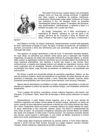 5
"Herculano Pires diz que o passe nasceu nas civilizações
antigas, como um ritual das crenças primitivas. A agilidade
das mãos sugeria a existência de poderes misteriosos,
praticamente comprovados pelas ações cotidianas da fricção
que acalmava a dor. As bênçãos foram as primeiras
manifestações típicas dos passes. O selvagem não teorizava,
mas experimentava, instintivamente, e aprendia a fazer e a
desfazer as ações, com o poder das mãos".
No Antigo Testamento, em II Reis, encontramos a
expectativa de Naamã: "pensava eu que ele sairia a ter
comigo, pôr-se-ia de pé, invocaria o nome do Senhor seu
Deus, moveria a mão sobre o lugar da lepra, e restauraria o
leproso".
Na Caldéia e na Índia, os magos e brâmanes, respectivamente, curavam pela aplicação
do olhar, estimulando a letargia e o sono. No Egito, no templo da deusa Isis, as multidões aí
acorriam, procurando o alívio dos sofrimentos junto aos sacerdotes, que lhes aplicavam a
imposição das mãos.
Dos egípcios, os gregos aprenderam a arte de curar. O historiador Heródoto destaca,
em suas obras, os santuários que existiam nessa época para a realização das fricções
magnéticas. Os papiros nos falam das avançadas ciências da civilização egípcia, e, através
deles, podem os egiptólogos modernos reconhecer que os iniciados sabiam da existência do
corpo espiritual preexistente, que organiza o mundo das coisas e das formas. Seus
conhecimentos, a respeito das energias solares com relação ao magnetismo humano, eram
muito superiores aos da atualidade. Desses conhecimentos nasceram os processos de
mumificação dos corpos, cujas fórmulas se perderam na indiferença e na inquietação dos
outros povos.
Em Roma, a saúde era recuperada através de operações magnéticas. Galeno, um dos
pais da medicina moderna, devia sua experiência na supressão de certas doenças de seus
pacientes à inspiração que recebia durante o sono. Hipócrates também vivenciou esses
momentos transcendentais, bem como outros nomes famosos, como Avicena, Paracelso...
Baixos relevos descobertos na Caldéia e no Egito, apresentam sacerdotes e crentes em
atitudes que sugerem a prática da hipnose nos templos antigos, com finalidades certamente
terapêuticas.
"Com o passar dos tempos, curandeiros, bruxas, mágicos, faquires e, até mesmo, reis
(Eduardo, O Confessor; Olavo, Santo Rei da Noruega e vários outros) utilizavam os toques
reais".
Depreendemos, a partir desses breves registros, que a arte de curar através da
influência magnética era prática normal desde os tempos antigos, sobretudo no tempo de
Jesus, quando os seus seguidores exercitavam a técnica da cura fluídica através das mãos.
Em o Novo Testamento vamos encontrar o momento histórico do próprio Mestre em ação:
“E Jesus, estendendo a mão, tocou-lhe, dizendo: Quero, fica limpo! E imediatamente ele
ficou limpo da lepra". Os processos energéticos utilizados pelo Grande Mestre da Galiléia
são ainda uma incógnita. O talita kume! (“menina levanta!”, em aramaico) ecoando através
dos séculos, causa espanto e admiração. A uma ordem do Mestre, levanta-se a menina
dada como morta, pranteada por parentes e amigos".
Todos esses fatos longínquos pertencem ao período anterior a Franz Anton Mesmer,
nascido a 23.05.1733 em Weil, Áustria. Educado em colégio religioso, estudou Filosofia,
Teologia, Direito e Medicina, dedicando-se também à Astrologia.
 