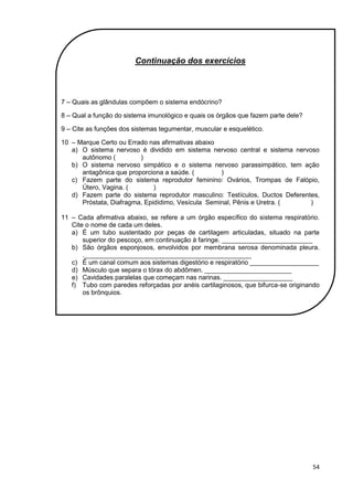 54
Continuação dos exercícios
7 – Quais as glândulas compõem o sistema endócrino?
8 – Qual a função do sistema imunológico e quais os órgãos que fazem parte dele?
9 – Cite as funções dos sistemas tegumentar, muscular e esquelético.
10 – Marque Certo ou Errado nas afirmativas abaixo
a) O sistema nervoso é dividido em sistema nervoso central e sistema nervoso
autônomo ( )
b) O sistema nervoso simpático e o sistema nervoso parassimpático, tem ação
antagônica que proporciona a saúde. ( )
c) Fazem parte do sistema reprodutor feminino: Ovários, Trompas de Falópio,
Útero, Vagina. ( )
d) Fazem parte do sistema reprodutor masculino: Testículos, Ductos Deferentes,
Próstata, Diafragma, Epidídimo, Vesícula Seminal, Pênis e Uretra. ( )
11 – Cada afirmativa abaixo, se refere a um órgão específico do sistema respiratório.
Cite o nome de cada um deles.
a) É um tubo sustentado por peças de cartilagem articuladas, situado na parte
superior do pescoço, em continuação à faringe. _________________________
b) São órgãos esponjosos, envolvidos por membrana serosa denominada pleura.
.______________________________________________
c) É um canal comum aos sistemas digestório e respiratório ___________________
d) Músculo que separa o tórax do abdômen. ________________________
e) Cavidades paralelas que começam nas narinas. ___________________
f) Tubo com paredes reforçadas por anéis cartilaginosos, que bifurca-se originando
os brônquios.
 