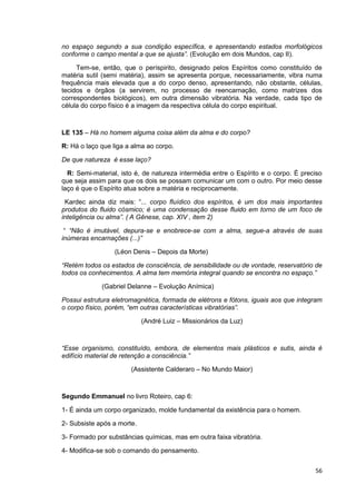 56
no espaço segundo a sua condição específica, e apresentando estados morfológicos
conforme o campo mental a que se ajusta”. (Evolução em dois Mundos, cap II).
Tem-se, então, que o períspirito, designado pelos Espíritos como constituído de
matéria sutil (semi matéria), assim se apresenta porque, necessariamente, vibra numa
frequência mais elevada que a do corpo denso, apresentando, não obstante, células,
tecidos e órgãos (a servirem, no processo de reencarnação, como matrizes dos
correspondentes biológicos), em outra dimensão vibratória. Na verdade, cada tipo de
célula do corpo físico é a imagem da respectiva célula do corpo espiritual.
LE 135 – Há no homem alguma coisa além da alma e do corpo?
R: Há o laço que liga a alma ao corpo.
De que natureza é esse laço?
R: Semi-material, isto é, de natureza intermédia entre o Espírito e o corpo. É preciso
que seja assim para que os dois se possam comunicar um com o outro. Por meio desse
laço é que o Espírito atua sobre a matéria e reciprocamente.
Kardec ainda diz mais: “... corpo fluídico dos espíritos, é um dos mais importantes
produtos do fluido cósmico; é uma condensação desse fluido em torno de um foco de
inteligência ou alma”. ( A Gênese, cap. XIV , item 2)
“ “Não é imutável, depura-se e enobrece-se com a alma, segue-a através de suas
inúmeras encarnações (...)”
(Léon Denis – Depois da Morte)
“Retém todos os estados de consciência, de sensibilidade ou de vontade, reservatório de
todos os conhecimentos. A alma tem memória integral quando se encontra no espaço.”
(Gabriel Delanne – Evolução Anímica)
Possui estrutura eletromagnética, formada de elétrons e fótons, iguais aos que integram
o corpo físico, porém, “em outras características vibratórias”.
(André Luiz – Missionários da Luz)
“Esse organismo, constituído, embora, de elementos mais plásticos e sutis, ainda é
edifício material de retenção a consciência.”
(Assistente Calderaro – No Mundo Maior)
Segundo Emmanuel no livro Roteiro, cap 6:
1- É ainda um corpo organizado, molde fundamental da existência para o homem.
2- Subsiste após a morte.
3- Formado por substâncias químicas, mas em outra faixa vibratória.
4- Modifica-se sob o comando do pensamento.
 