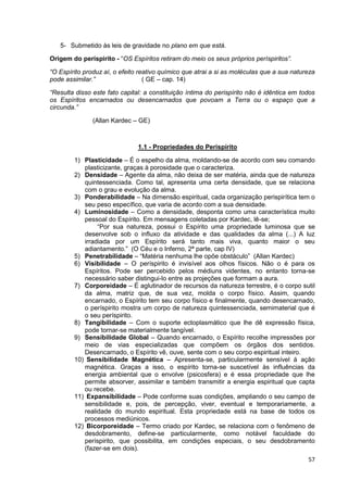 57
5- Submetido às leis de gravidade no plano em que está.
Origem do períspirito - “OS Espíritos retiram do meio os seus próprios períspiritos”.
“O Espírito produz aí, o efeito reativo químico que atrai a si as moléculas que a sua natureza
pode assimilar.” ( GE – cap. 14)
“Resulta disso este fato capital: a constituição íntima do perispírito não é idêntica em todos
os Espíritos encarnados ou desencarnados que povoam a Terra ou o espaço que a
circunda.”
(Allan Kardec – GE)
1.1 - Propriedades do Perispírito
1) Plasticidade – É o espelho da alma, moldando-se de acordo com seu comando
plasticizante, graças à porosidade que o caracteriza.
2) Densidade – Agente da alma, não deixa de ser matéria, ainda que de natureza
quintessenciada. Como tal, apresenta uma certa densidade, que se relaciona
com o grau e evolução da alma.
3) Ponderabilidade – Na dimensão espiritual, cada organização perispirítica tem o
seu peso específico, que varia de acordo com a sua densidade.
4) Luminosidade – Como a densidade, desponta como uma característica muito
pessoal do Espírito. Em mensagens coletadas por Kardec, lê-se;
“Por sua natureza, possui o Espírito uma propriedade luminosa que se
desenvolve sob o influxo da atividade e das qualidades da alma (...) A luz
irradiada por um Espírito será tanto mais viva, quanto maior o seu
adiantamento.” (O Céu e o Inferno, 2ª parte, cap IV)
5) Penetrabilidade – “Matéria nenhuma lhe opõe obstáculo” (Allan Kardec)
6) Visibilidade – O períspirito é invisível aos olhos físicos. Não o é para os
Espíritos. Pode ser percebido pelos médiuns videntes, no entanto torna-se
necessário saber distingui-lo entre as projeções que formam a aura.
7) Corporeidade – É aglutinador de recursos da natureza terrestre, é o corpo sutil
da alma, matriz que, de sua vez, molda o corpo físico. Assim, quando
encarnado, o Espírito tem seu corpo físico e finalmente, quando desencarnado,
o períspirito mostra um corpo de natureza quintessenciada, semimaterial que é
o seu períspirito.
8) Tangibilidade – Com o suporte ectoplasmático que lhe dê expressão física,
pode tornar-se materialmente tangível.
9) Sensibilidade Global – Quando encarnado, o Espírito recolhe impressões por
meio de vias especializadas que compõem os órgãos dos sentidos.
Desencarnado, o Espírito vê, ouve, sente com o seu corpo espiritual inteiro.
10) Sensibilidade Magnética – Apresenta-se, particularmente sensível á ação
magnética. Graças a isso, o espírito torna-se suscetível às influências da
energia ambiental que o envolve (psicosfera) e é essa propriedade que lhe
permite absorver, assimilar e também transmitir a energia espiritual que capta
ou recebe.
11) Expansibilidade – Pode conforme suas condições, ampliando o seu campo de
sensibilidade e, pois, de percepção, viver, eventual e temporariamente, a
realidade do mundo espiritual. Esta propriedade está na base de todos os
processos mediúnicos.
12) Bicorporeidade – Termo criado por Kardec, se relaciona com o fenômeno de
desdobramento, define-se particularmente, como notável faculdade do
períspirito, que possibilita, em condições especiais, o seu desdobramento
(fazer-se em dois).
 