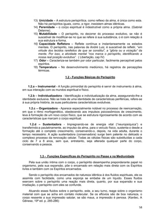 58
13) Unicidade – A estrutura perispirítica, como reflexo da alma, é única como esta.
Não há períspiritos iguais, como, a rigor, inexistem almas idênticas.
14) Perenidade – o corpo espiritual é indestrutível como a própria alma. (Gabriel
Delanne).
15) Mutabilidade – O períspirito, no decorrer do processo evolutivo, se não é
suscetível de modificar-se no que se refere á sua substância, o é com relação à
sua estrutura e forma.
16) Capacidade Refletora – Reflete contínua e instantaneamente os estados
mentais. O períspirito, nas palavras de André Luiz, é suscetível de refletir, “em
virtude dos tecidos rarefeitos de que se constitui”, a “glória ou a viciação” da
mente. Por isso, a atividade mental “nos marca o períspirito, identificando a
nossa real posição evolutiva”. ( Libertação, cap IV)
17) Odor – Caracteriza-se também por odor particular, facilmente perceptível pelos
espíritos.
18) Temperatura – No desenvolvimento mediúnico, há registros de percepções
térmicas.
1.2 - Funções Básicas do Perispírito
1.2.a – Instrumental - A função primordial do perispírito é servir de instrumento à alma,
em sua interação com os mundos espiritual e físico.
1.2.b – Individualizadora - Identificação e individualização da alma, assegurando-lhe a
identidade exclusiva. Não se trata de uma identidade de características periféricas, refere-se
à sua própria história, às suas particulares características evolutivas.
1.2.c – Organizadora - Aparece especialmente notável no processo de reencarnação,
em que o ritmo morfogenético, obedecendo aos impulsos psicossômicos de crescimento,
leva à formação de um novo corpo físico, que se estrutura rigorosamente de acordo com as
características que marcam o corpo espiritual.
1.2.d – Sustentadora - Impregnando-se de energia vital (“neuropsíquica”) e
transferindo-a paulatinamente, ao impulso da alma, para o veículo físico, sustenta-o desde a
formação até o completo crescimento, conservando-o, depois, na vida adulta, durante o
tempo necessário. A ação sustentadora (conservadora) surge bem patente no delicado e
complexo processo da renovação celular. Todas as células físicas são substituídas a cada
ciclo de 7 a 8 anos, sem que, entretanto, seja alterada qualquer parte do corpo,
conservando a pessoa.
1.3 - Funções Específicas do Perispírito no Passe e na Mediunidade
Pela sua união íntima com o corpo, o períspirito desempenha preponderante papel no
organismo, pela sua expansão, põe o encarnado em relação mais direta com os Espíritos
livres e também com os Espíritos encarnados.
Sendo o períspirito dos encarnados de natureza idêntica à dos fluidos espirituais, ele os
assimila com facilidade, como uma esponja se embebe de um líquido. Esses fluidos
exercem sobre o períspirito uma reação mais direta, quanto, por sua expansão e sua
irradiação, o períspirito com eles se confunde.
Atuando esses fluidos sobre o períspirito, este, a seu turno, reage sobre o organismo
material com que se acha em contato molecular. Se os eflúvios são de boa natureza, o
corpo ressente a sua impressão salutar, se são maus, a impressão é penosa. (Kardec, A
Gênese, 19ª ed. p. 285-286)
 