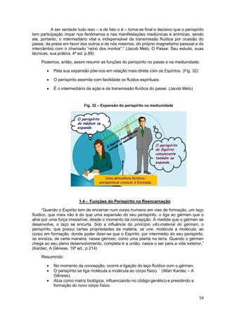 59
A ser verdade tudo isso – e de fato o é – torna-se final e decisivo que o períspirito
tem participação ímpar nos fenômenos e nas manifestações mediúnicas e anímicas, sendo
ele, portanto, o intermediário vital e indispensável da transmissão fluídica por ocasião do
passe, da prece em favor dos outros e de nós mesmos, do próprio magnetismo pessoal e do
intercâmbio com o chamado “reino dos mortos”.” (Jacob Melo, O Passe: Seu estudo, suas
técnicas, sua prática, 4ª ed. p.89)
Podemos, então, assim resumir as funções do períspirito no passe e na mediunidade:
 Pela sua expansão põe-nos em relação mais direta com os Espíritos. (Fig. 32)
 O períspirito assimila com facilidade os fluidos espirituais.
 É o intermediário da ação e da transmissão fluídica do passe. (Jacob Melo)
Fig. 32 – Expansão do períspirito na mediunidade
1.4 - Funções do Perispírito na Reencarnação
“Quando o Espírito tem de encarnar num corpo humano em vias de formação, um laço
fluídico, que mais não é do que uma expansão do seu perispírito, o liga ao gérmen que o
atrai por uma força irresistível, desde o momento da concepção. À medida que o gérmen se
desenvolve, o laço se encurta. Sob a influência do princípio vito-material do gérmen, o
perispírito, que possui certas propriedades da matéria, se une, molécula a molécula, ao
corpo em formação, donde poder dizer-se que o Espírito, por intermédio do seu perispirito,
se enraíza, de certa maneira, nesse gérmen, como uma planta na terra. Quando o gérmen
chega ao seu pleno desenvolvimento, completa é a união, nasce o ser para a vida exterior,”
(Kardec, A Gênese, 19ª ed., p 214)
Resumindo:
 No momento da concepção, ocorre a ligação do laço fluídico com o gérmen.
 O perispírito se liga molécula a molécula ao corpo físico. (Allan Kardec – A
Gênese).
 Atua como matriz biológica, influenciando no código genético e presidindo a
formação do novo corpo físico.
 