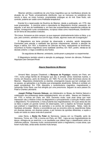 6
Mesmer admitia a existência de uma força magnética que se manifestava através da
atuação de um "fluido universalmente distribuído, que se insinuava na substância dos
nervos e dava, ao corpo humano, propriedades análogas ao do imã. Esse fluido, sob
controle, poderia ser usado como finalidade terapêutica".
Grande foi a repercussão da Doutrina de Mesmer, desde a publicação, em 1779, das
suas proposições: A memória sobre a descoberta do Magnetismo Animal, passando, em
seguida, a ser alvo de hostilidades e, em face das surpreendentes experiências práticas de
terapia, conseguindo curas consideráveis, na época vistas como maravilhosas, transformar-
se em tema de discussões e estudos.
"Em breve, formaram-se dois campos: os que negavam obstinadamente todos os fatos, e os
que, pelo contrário, admitiam-nos com fé cega, levada, algumas vezes até à exageração".
O Magnetismo era tema principal de observação e estudos, sendo designadas
Comissões para estudar a realidade das técnicas mesmerianas, atraindo a atenção de
leigos e sábios. Em 1831, a Academia de Ciências de Paris, reestudando os fenômenos,
reconhece os fluidos magnéticos como realidade científica. Em 1837, porém, retrata-se da
decisão anterior, e nega a existência dos fluidos.
Os seguidores de Mesmer, entretanto, continuaram a pesquisar e a experimentar.
O Magnetismo também atrairá a atenção do pedagogo, homem de ciências, Professor
Hippolyte Léon Denizard Rivail.
Alguns Seguidores de Mesmer
Armand Marc Jacques Chastenet, o Marques de Puységur, nasceu em Paris, em
1751, numa antiga família de Armagnac que deu à armada vários marechais ilustres, e
morreu em Busancy, perto de Soissons, em 1825. Foi um dos mais fervorosos alunos de
Mesmer. Magnetizou diretamente os doentes, empregando toques que tem analogia com
os passes, as aplicações e as fricções que empregadas atualmente. Atribuía à vontade um
papel considerável. Em 1784, descobriu o sonambulismo magnético, magnetizando o
camponês Victor Race, que fora atingido por uma pneumonia. Seguem os seus passos Du
Potet e Charles Lafontaine.
Joseph Phillipe Francois Deleuze, era bibliotecário no Museu de História Natural e
colaborador dos professores desse estabelecimento, era um sábio. Nasceu em Siasteron,
em 1753, e morreu em Paris, em 1835. Escreveu muito; suas duas obras que mais
interessam são a História Crítica do Magnetismo e principalmente a Instrução Prática sobre
o Magnetismo. Foi certamente, o mais prudente dos magnetizadores. Em suas obras ele cita
os fatos e expõe um grande número de observações, com o objetivo de fornecer àqueles
que praticam o magnetismo os exemplos e os pontos de comparação. Nelas, nada de
hipóteses arriscadas. Mostra a concordância que se encontra entre as experiências feitas
em diversas épocas, em diversos países, e por homens de opiniões diferentes, e supõe a
ilusão em todos os casos onde ela é possível.
Jules Denis, o Barão Du Potet de Sennevoy, nasceu em La Chapelle, perto de
Sennevoy, Yonne, em 1796, e morreu em Paris, em 1881. Ligou-se aos magnetizadores da
época, entregou-se ao exercício, e os resultados que obteve logo o classificaram entre os
melhores práticos. Escreveu muito, exclusivamente sobre o magnetismo, e suas obras, que
foram muito lidas, ainda serão durante muito tempo.
 