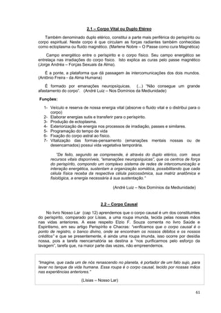 61
2.1 – Corpo Vital ou Duplo Etéreo
Também denominado duplo etérico, constitui a parte mais periférica do perispírito ou
corpo espiritual. Neste corpo é que circulam as forças radiantes também conhecidas
como ectoplasma ou fluido magnético. (Marlene Nobre – O Passe como cura Magnética)
Campo energético entre o períspirito e o corpo físico. Seu campo energético se
entrelaça nas irradiações do corpo físico. Isto explica as curas pelo passe magnético
(Jorge Andréa – Forças Sexuais da Alma).
É a ponte, a plataforma que dá passagem às intercomunicações dos dois mundos.
(Antônio Freira - da Alma Humana)
É formado por emanações neuropsíquicas. (...) “Não consegue um grande
afastamento do corpo”. (André Luiz – Nos Domínios da Mediunidade)
Funções:
1- Veículo e reserva de nossa energia vital (absorve o fluido vital e o distribui para o
corpo)
2- Elaborar energias sutis e transferir para o períspirito.
3- Produção de ectoplasma.
4- Exteriorização de energia nos processos de irradiação, passes e similares.
5- Programação do tempo de vida
6- Fixação do corpo astral ao físico.
7- Vitalização das formas-pensamento (emanações mentais nossas ou de
desencarnados) possui vida vegetativa temporária.
“De feito, segundo se compreende, é através do duplo etérico, com seus
recursos vitais disponíveis, “emanações neuropsíquicas”, que os centros de força
do perispírito, compondo um complexo sistema de redes de intercomunicação e
interação energética, sustentam a organização somática, possibilitando que cada
célula física receba da respectiva célula psicossômica, sua matriz anatômica e
fisiológica, a energia necessária à sua sustentação.”
(André Luiz – Nos Domínios da Mediunidade)
2.2 – Corpo Causal
No livro Nosso Lar (cap 12) aprendemos que o corpo causal é um dos constituintes
do períspirito, comparado por Lísias, a uma roupa imunda, tecida pelas nossas mãos
nas vidas anteriores. A esse respeito Elzio F. Souza comenta no livro Saúde e
Espiritismo, em seu artigo Perispírito e Chacras: “verificamos que o corpo causal é o
ponto de registro, o banco divino, onde se encontram os nossos débitos e os nossos
créditos” e que se presentemente, é ainda uma roupa imunda, isso ocorre por desídia
nossa, pois a tarefa reencarnatória se destina a “nos purificarmos pelo esforço da
lavagem”, tarefa que, na maior parte das vezes, não empreendemos.
“Imagine, que cada um de nós renascendo no planeta, é portador de um fato sujo, para
lavar no tanque da vida humana. Essa roupa é o corpo causal, tecido por nossas mãos
nas experiências anteriores.”
(Lísias – Nosso Lar)
 