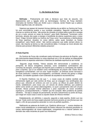 63
3 – Os Centros de Força
Definição - Praticamente em toda a literatura que trata do assunto, nos
depararemos com a ligação entre as terminologias: Centros de Força (também
chamados de Centros Vitais por André Luiz) e chacras, sendo frisado que a palavra
Chakra significa roda, em sânscrito.
Vejamos que apesar de haverem formas distintas de se definir os Centros de Força,
há uma concordância quanto a sua condição energética. Segundo Leadbeater, os
chacras ou centros de força, “são pontos de conexão ou enlace pelos quais flui a energia
de um a outro veículo ou corpo do homem”; para Keith Sherwood, “funcionam como
terminais, através dos quais a energia é transferida de planos superiores para o corpo
físico”; Edgar Armond define os Centros de Força como “acumuladores e distribuidores
de força espiritual, situados no corpo etérico, pelos quais transitam os fluidos
energéticos”; para Harish Johari, “são centros psíquicos que estão sempre ativos no
corpo, não importa se temos ou não consciência deles. A energia se move através dos
chacras para produzir diferentes estados psíquicos”.
A Visão Espírita
Os Centros de Força não constituem parte intrínseca da estrutura do Espírito, pois,
são instrumentos desenvolvidos no corpo espiritual com o fim de realizar as adequações
devidas entre os aspectos exteriores e interiores da realidade espiritual do ser imortal.
Segundo Jorge Andréa, “Vários estudos têm demonstrado a existência, no
perispírito, de discos energéticos (chacras), como verdadeiros controladores das
correntes de energias, centrífugas (do Espírito para a matéria) ou centrípetas (da matéria
para o Espírito), que aí se instalam como manifestações da própria vida. Esses discos
energéticos comandariam, com as suas “super funções”, as diversas zonas nervosas e
de modo particular o sistema neurovegetativo, convidando, através dos genes e código
genético, ao trabalho ajustado e bem ordenado da arquitetura neuroendócrina”.
O Espírito Clarêncio nos diz que “... o nosso corpo de matéria rarefeita está
intimamente regido por sete centros de força, que se conjugam nas ramificações dos
plexos que, vibrando em sintonia uns com os outros, ao influxo do poder diretriz da
mente, estabelecem, para nosso uso, um veículo de células elétricas, que podemos
definir como sendo um campo eletromagnético, no qual o pensamento vibra em circuito
fechado. Nossa posição mental determina o peso específico do nosso envoltório
espiritual e, consequentemente, o “habitat” que lhe compete. Mero problema de padrão
vibratório... Tal seja a viciação do pensamento, tal será a desarmonia no centro de força,
que reage em nosso corpo a essa ou aquela classe de influxos mentais”.
Estabelecendo, em definitivo, o assunto, segundo a visão espírita, André Luiz nos
diz que “Cada centro de força exigirá absoluta harmonia perante as Leis Divinas que nos
regem, a fim de que possamos ascender no rumo do perfeito equilíbrio...”
Ratificando as palavras de André Luiz, Clarêncio afirma que “... nossos deslizes de
ordem moral estabelecem a condensação de fluidos inferiores de natureza gravitante no
campo eletromagnético de nossa organização, compelindo-nos a natural cativeiro em
derredor das vidas iniciantes às quais nos imantamos”.
(Entre a Terra e o Céu)
 