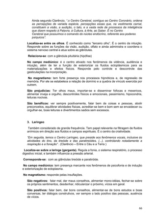 66
Ainda segundo Clarêncio, “.o Centro Cerebral, contíguo ao Centro Coronário, ordena
as percepções de variada espécie, percepções essas que, na vestimenta carnal,
constituem a visão, a audição, o tato, e a vasta rede de processos da inteligência
que dizem respeito à Palavra, à Cultura, à Arte, ao Saber. É no Centro
Cerebral que possuímos o comando do núcleo endócrino, referente aos poderes
psíquicos”.
Localiza-se entre os olhos. É conhecido como “terceiro olho”. É o centro da intuição.
Responde sobre as funções da visão, audição, olfato e ainda administra e coordena o
sistema nervoso central e atua sobre as glândulas.
Relaciona-se: com a glândula pituitária (hipófise)
No campo mediúnico: é o centro ativado nos fenômenos da vidência, audiência e
intuição, além de ter a função de exteriorizar os fluidos ectoplásmicos para as
materializações e efeitos físicos. Responde pelo controle e descontrole das
gesticulações na incorporação.
No magnetismo: tem forte presença nos processos hipnóticos e, de regressão de
memória. Por ele se estabelece a relação de domínio e a quebra de vínculo exercida por
outrem.
São prejudicias: Ter olhos maus, importar-se e disseminar fofocas e mexericos,
alimentar inveja e orgulho, descontroles físicos e emocionais, pessimismo, hipocondria,
leituras nocivas.
São benéficos: ver sempre positivamente, falar bem de coisas e pessoas, abolir
preconceitos, equilibrar atividades físicas, acreditar-se bem e bom sem se envaidecer ou
orgulhar-se, boas leituras e divertimentos sadios sem excessos.
3. Laríngeo
Também considerado de grande frequência. Tem papel relevante na filtragem de fluidos
anímicos em direção aos fluidos e campos espirituais. É o centro da criatividade.
“Em seguida, temos o Centro Laríngeo, que preside aos fenômenos vocais, inclusive às
atividades do tino, da tireóide e das paratireóides, (...), controlando notadamente a
respiração e a fonação” . (Clarêncio – Entre o Céu e a Terra )
Localiza-se sobre a laringe (garganta). Regula a fonia, o sistema respiratório, o processo
digestivo inicial, e também influencia a pressão arterial.
Corresponde-se: com as glândulas tireóide e paratiróide.
No campo mediúnico: tem presença marcante nos fenômenos de psicofonia e de indução
e exteriorização de ectoplasma.
No magnetismo: responde pelas insuflações.
São negativos: falar mal, dar maus conselhos, alimentar mono-idéias, fechar-se sobre
os próprios sentimentos, desdenhar, ridicularizar o próximo, vícios em geral.
São positivos: falar bem, dar bons conselhos, alimentar-se de bons estudos e boas
conversas, ter diálogos construtivos, ver sempre o lado positivo das pessoas, ausência
de vícios.
 