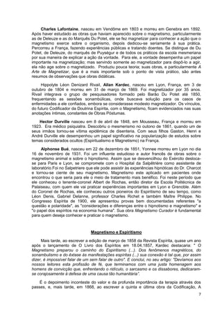 7
Charles Lafontaine, nasceu em Vendôme em 1803 e morreu em Genebra em 1892.
Após haver estudado as obras que haviam aparecido sobre o magnetismo, particularmente
as de Deleuze e as do Marquês Du Potet, ele se fez magnetizar para conhecer a ação que o
magnetismo exerce sobre o organismo, depois dedicou-se seriamente à sua prática.
Percorreu a França, fazendo experiências públicas e tratando doentes. Se distingue de Du
Potet, de Deleuze, do marquês de Puységur e de todos os práticos da escola mesmeriana
por sua maneira de explicar a ação da vontade. Para ele, a vontade desempenha um papel
importante na magnetização; mas servindo somente ao magnetizador para dispô-lo a agir,
ela não age sobre o magnetizado. Produziu pouca teoria; suas obras, e particularmente A
Arte de Magnetizar, que é a mais importante sob o ponto de vista prático, são antes
resumos de observações que obras didáticas.
Hippolyte Léon Denizard Rivail, Allan Kardec, nasceu em Lyon, França, em 3 de
outubro de 1804 e morreu em 31 de março de 1869. Foi magnetizador por 35 anos.
Rivail integrava o grupo de pesquisadores formado pelo Barão Du Potet até 1850,
frequentando as sessões sonambúlicas, onde buscava solução para os casos de
enfermidades a ele confiados, embora se considerasse modesto magnetizador. Os vínculos,
do futuro Codificador da Doutrina Espírita, com o Magnetismo, ficam evidenciados nas suas
anotações íntimas, constantes de Obras Póstumas.
Hector Durville nasceu em 8 de abril de 1848, em Mousseau, França e morreu em
1923. Era médico psiquiatra. Descobriu o mesmerismo no outono de 1861, quando um de
seus irmãos tornou-se vítima epidêmica de disenteria. Com seus filhos Gaston, Henri e
André Durville ele desempenhou um papel significativo na popularização de estudos sobre
temas considerados ocultos (Espiritualismo e Magnetismo) na França.
Alphonse Bué, nasceu em 22 de dezembro de 1851, Yonnee morreu em Lyon no dia
16 de novembro de 1931. Foi um influente estudioso e autor francês de obras sobre o
magnetismo animal e sobre o hipnotismo. Assim que se desvencilhou do Exército desloca-
se para Paris e Lyon, se compromete com o Hospital da Salpêtrière como assistente de
laboratório.Foi no Salpetriere que ele pode assistir às experiências hipnóticas do Dr. Charcot
e tornou-se ciente de seu magnetismo. Magnetismo este aplicado em pacientes onde
encontrou o que seria para ele o meio de tratamento mais benéfico. Foi neste período que
ele conheceu o tenente-coronel Albert de Rochas, então diretor da Escola Politécnica de
Palaiseau, com quem ele vai praticar experiências importantes em Lyon e Grenoble. Além
do Coronel de Rochas, ele conheceu outros pioneiros do Espiritismo de seu tempo, como
Léon Denis, Gabriel Delanne, professor Charles Richet e também Maître Philippe. No
Congresso Espírita de 1900, ele apresentou provas bem documentadas referentes "a
questão e polaridade", as "considerações e diferenças entre o hipnotismo e magnetismo" e
"o papel dos espíritos na economia humana". Sua obra Magnetismo Curador é fundamental
para quem deseja conhecer e praticar o magnetismo.
Magnetismo e Espiritismo
Mais tarde, ao escrever a edição de março de 1858 da Revista Espírita, quase um ano
após o lançamento de O Livro dos Espíritos em 18.04.1857, Kardec destacaria: " O
Magnetismo preparou o caminho do Espiritismo (...). Dos fenômenos magnéticos, do
sonambulismo e do êxtase às manifestações espíritas (...) sua conexão é tal que, por assim
dizer, é impossível falar de um sem falar de outro". E conclui, no seu artigo: "Devíamos aos
nossos leitores esta profissão de fé, que terminamos com uma justa homenagem aos
homens de convicção que, enfrentando o ridículo, o sarcasmo e os dissabores, dedicaram-
se corajosamente à defesa de uma causa tão humanitária”.
É o depoimento inconteste do valor e da profunda importância da terapia através dos
passes, e, mais tarde, em 1868, ao escrever a quinta e última obra da Codificação, A
 