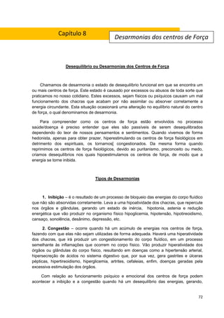 72
Desequilíbrio ou Desarmonias dos Centros de Força
Chamamos de desarmonia o estado de desequilíbrio funcional em que se encontra um
ou mais centros de força. Este estado é causado por excessos ou abusos de toda sorte que
praticamos no nosso cotidiano. Estes excessos, sejam físicos ou psíquicos causam um mal
funcionamento dos chacras que acabam por não assimilar ou absorver corretamente a
energia circundante. Esta situação ocasionará uma alteração no equilíbrio natural do centro
de força, o qual denominamos de desarmonia.
Para compreender como os centros de força estão envolvidos no processo
saúde/doença é preciso entender que eles são passíveis de serem desequilibrados
dependendo do teor de nossos pensamentos e sentimentos. Quando vivemos de forma
hedonista, apenas para obter prazer, hiperestimulando os centros de força fisiológicos em
detrimento dos espirituais, os tornamos[ congestionados. Da mesma forma quando
reprimimos os centros de força fisiológicos, devido ao puritanismo, preconceito ou medo,
criamos desequilíbrios nos quais hipoestimulamos os centros de força, de modo que a
energia se torne inibida.
Tipos de Desarmonias
1. Inibição – é o resultado de um processo de bloqueio das energias do corpo fluídico
que não são absorvidas corretamente. Leva a uma hipoatividade dos chacras, que repercute
nos órgãos e glândulas, gerando um estado de inércia, hipotonia, astenia e redução
energética que vão produzir no organismo físico hipoglicemia, hipotensão, hipotireoidismo,
cansaço, sonolência, desânimo, depressão, etc.
2. Congestão – ocorre quando há um acúmulo de energias nos centros de força,
fazendo com que elas não sejam utilizadas de forma adequada. Haverá uma hiperatividade
dos chacras, que irá produzir um congestionamento do corpo fluídico, em um processo
semelhante às inflamações que ocorrem no corpo físico. Vão produzir hiperatividade dos
órgãos ou glândulas do corpo físico, resultando em doenças como a hipertensão arterial,
hipersecreção de ácidos no sistema digestivo que, por sua vez, gera gastrites e úlceras
pépticas, hipertireoidismo, hiperglicemia, artrites, cefaleias, enfim, doenças geradas pela
excessiva estimulação dos órgãos.
Com relação ao funcionamento psíquico e emocional dos centros de força podem
acontecer a inibição e a congestão quando há um desequilíbrio das energias, gerando,
Desarmonias dos centros de Força
Capítulo 8
 