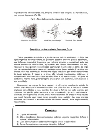 73
respectivamente a hipoatividade pelo, bloqueio e inibição das energias, e a hiperatividade,
pelo excesso de energia. (Fig 39)
Fig 39 – Tipos de Desarmonias nos centros de força
Reequilíbrio ou Rearmonia dos Centros de Força
Desde que podemos assimilar a ação dos centros de força até mesmo por força das
ações orgânicas do corpo humano, de igual sorte podemos entender que sua desarmonia,
sua disfunção, repercutirá diretamente nos veículos somático e perispiritual, pelo que
importa tenhamo-los harmonizados, equilibrados, em perfeito funcionamento. Ou seja,
nosso agir e nosso pensar desequilibrados fazem surgir desarmonias nos centos de força
que, para se restabelecerem, carecem do restabelecimento de seu portador. E para isso, um
simples passe não resolverá; ou mesmo uma oração balbuciada pelo reflexo condicionado
de juntar palavras. O passe e a prece são veículos intercessórios poderosos e
indispensáveis, mas não são a base do reequilíbrio e da rearmonização, às quais se
estribam na reforma moral, pelo “carregar a própria cruz” sem blasfêmias, sem alvoroços e
sem temeridade.
Rearmonizar os centros de força, portanto, é reformar-se moralmente, agindo de
maneira cristã em todos os momentos da vida. Mas como isso não é comum às nossas
ampliadas comodidades, a nós, espíritos devedores e falíveis, nos cabe exercitar por
possuí-las pelo perdão, pela fraternidade e pela compreensão, ajudando, socorrendo e,
sobretudo, orando por nosso próximo. Dessa forma vibraremos em ondas de mais elevado
teor moral, fazendo valer nosso centro coronário como captador das boas energias
espirituais para distribuir o equilíbrio devido aos demais centros, assim espiritualizando
nossa matéria.
Exercícios
1) O que é desarmonia?
2) Cite os tipos básicos de desarmonias que podemos encontrar nos centros de força e
explique cada um deles.
3) Quais os distúrbios que cada desarmonia pode causar no corpo físico?
4) De que forma podemos rearmonizar os centros de força?
 