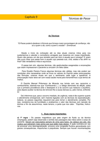 74
As Técnicas
“O Passe poderá obedecer à fórmula que forneça maior porcentagem de confiança, não
só a quem o dá, como a quem o recebe”- Emmanuel.
Desde o inicio da civilização até os dias atuais criamos mitos para nos
sustentarmos e atender o comodismo arraigado que trazemos em nossa imperfeição.
Quem não pensou um dia que remédio para ser bom é aquele que é amargo? E quem
não ouviu dizer que passe bom é aquele cujo passista sua, chia, estala e faz ahhh no
final? São verdadeiros mitos e equívocos.
O passe tem sim, algumas técnicas, não gesticulações exageradas e encenações
que visam impressionar o paciente ou encobrir um falso saber.
Para Divaldo Pereira Franco algumas técnicas são válidas, mas não podem ser
condições ultra necessárias onde se troca os valores do Espírito pelas preocupações
das fórmulas; criamos rituais em que o sentimento cede lugar a aparência. A
preocupação maior deve ser com nossa saúde moral para transmitirmos o que temos de
melhor.
O Espírito Manoel Philomeno de Miranda nos brinda com seu raciocínio e
conhecimento, dizendo-nos que “Conhecendo (...) o látego demorado da aflição, saiba
que a primeira providência ante o desespero é a do socorro que restaura o equilíbrio,
para depois auxiliar na técnica de remover-lhe a causa danosa ou, pelo menos, enfrentá-
la”.
Daí inferirmos que, para o socorro imediato, de urgência, nada é tão superior quanto
o atendimento emergencial, sem maiores ligações com as técnicas da especialização;
todavia, os passos seguintes requerem-nas para tornar o atendimento completo. Por
isso, revistamo-nos da humildade e analisemos o valor das técnicas com isenção de
ânimos a fim de assumirmos, neste terreno, a parte que nos cabe : “Espíritas, instruí-
vos.
1. Duas regras importantes:
a) 1ª regra : Os passes magnéticos que pela origem do fluido ou da técnica
empregada, pedem seja observado o sentido das passagens das mãos sobre o corpo do
paciente. Devem ser executados sempre de cima para baixo, da cabeça aos pés, dos
órgãos que estiverem mais acima aos que estão mais abaixo. A ação contrária em vez
de provocar uma desmagnetização, provoca uma congestão fluídica generalizada com
graves consequências, inoportunas e prejudiciais. Sempre que houver movimentações
Técnicas de Passe
Capítulo 9
 
