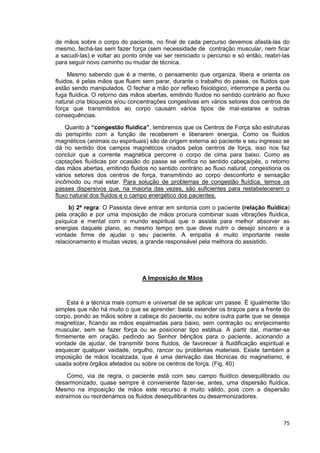 75
de mãos sobre o corpo do paciente, no final de cada percurso devemos afastá-las do
mesmo, fechá-las sem fazer força (sem necessidade de contração muscular, nem ficar
a sacudi-las) e voltar ao ponto onde vai ser reiniciado o percurso e só então, reabri-las
para seguir novo caminho ou mudar de técnica.
Mesmo sabendo que é a mente, o pensamento que organiza, libera e orienta os
fluidos, é pelas mãos que fluem sem parar, durante o trabalho do passe, os fluidos que
estão sendo manipulados. O fechar a mão por reflexo fisiológico, interrompe a perda ou
fuga fluídica. O retorno das mãos abertas, emitindo fluidos no sentido contrário ao fluxo
natural cria bloqueios e/ou concentrações congestivas em vários setores dos centros de
força que transmitidos ao corpo causam vários tipos de mal-estares e outras
consequências.
Quanto à “congestão fluídica”, lembremos que os Centros de Força são estruturas
do perispírito com a função de receberem e liberarem energia. Como os fluidos
magnéticos (animais ou espirituais) são de origem externa ao paciente e seu ingresso se
dá no sentido dos campos magnéticos criados pelos centros de força, isso nos faz
concluir que a corrente magnética percorre o corpo de cima para baixo. Como as
captações fluídicas por ocasião do passe se verifica no sentido cabeça/pés, o retorno
das mãos abertas, emitindo fluidos no sentido contrário ao fluxo natural, congestiona os
vários setores dos centros de força, transmitindo ao corpo desconforto e sensação
incômodo ou mal estar. Para solução de problemas de congestão fluídica, temos os
passes dispersivos que, na maioria das vezes, são suficientes para restabelecerem o
fluxo natural dos fluidos e o campo energético dos pacientes.
b) 2ª regra: O Passista deve entrar em sintonia com o paciente (relação fluídica)
pela oração e por uma imposição de mãos procura combinar suas vibrações fluídica,
psíquica e mental com o mundo espiritual que o assiste para melhor absorver as
energias daquele plano, ao mesmo tempo em que deve nutrir o desejo sincero e a
vontade firme de ajudar o seu paciente. A empatia é muito importante neste
relacionamento e muitas vezes, a grande responsável pela melhora do assistido.
A Imposição de Mãos
Esta é a técnica mais comum e universal de se aplicar um passe. É igualmente tão
simples que não há muito o que se aprender: basta estender os braços para a frente do
corpo, pondo as mãos sobre a cabeça do paciente, ou sobre outra parte que se deseja
magnetizar, ficando as mãos espalmadas para baixo, sem contração ou enrijecimento
muscular, sem se fazer força ou se posicionar tipo estátua. A partir daí, manter-se
firmemente em oração, pedindo ao Senhor bênçãos para o paciente, acionando a
vontade de ajudar, de transmitir bons fluidos, de favorecer à fluidificação espiritual e
esquecer qualquer vaidade, orgulho, rancor ou problemas materiais. Existe também a
imposição de mãos localizada, que é uma derivação das técnicas do magnetismo, é
usada sobre órgãos afetados ou sobre os centros de força. (Fig. 40)
Como, via de regra, o paciente está com seu campo fluídico desequilibrado ou
desarmonizado, quase sempre é conveniente fazer-se, antes, uma dispersão fluídica.
Mesmo na imposição de mãos este recurso é muito válido, pois com a dispersão
extraímos ou reordenamos os fluidos desequilibrantes ou desarmonizadores.
 